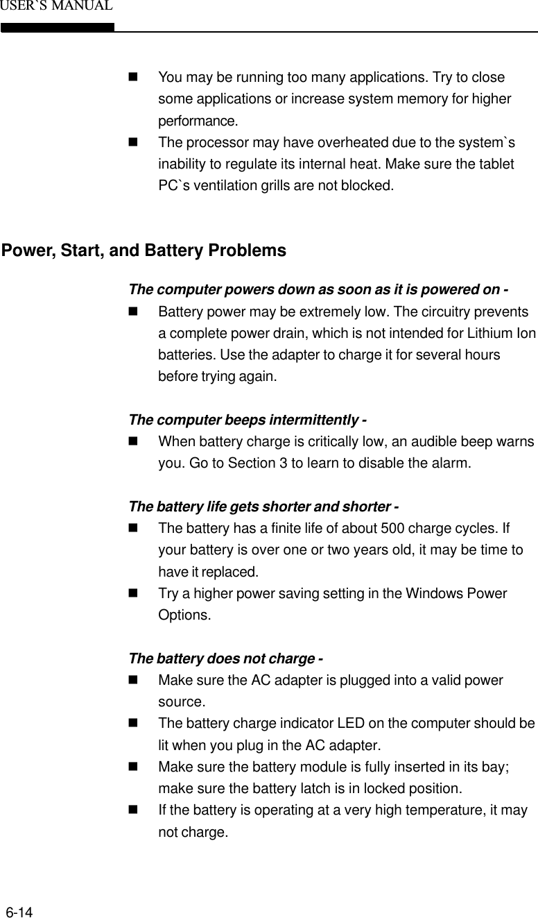 6-14USER`S  MANUALPower, Start, and Battery ProblemsnYou may be running too many applications. Try to closesome applications or increase system memory for higherperformance.nThe processor may have overheated due to the system`sinability to regulate its internal heat. Make sure the tabletPC`s ventilation grills are not blocked.The computer powers down as soon as it is powered on -nBattery power may be extremely low. The circuitry preventsa complete power drain, which is not intended for Lithium Ionbatteries. Use the adapter to charge it for several hoursbefore trying again.The computer beeps intermittently -nWhen battery charge is critically low, an audible beep warnsyou. Go to Section 3 to learn to disable the alarm.The battery life gets shorter and shorter -nThe battery has a finite life of about 500 charge cycles. Ifyour battery is over one or two years old, it may be time tohave it replaced.nTry a higher power saving setting in the Windows PowerOptions.The battery does not charge -nMake sure the AC adapter is plugged into a valid powersource.nThe battery charge indicator LED on the computer should belit when you plug in the AC adapter.nMake sure the battery module is fully inserted in its bay;make sure the battery latch is in locked position.nIf the battery is operating at a very high temperature, it maynot charge.