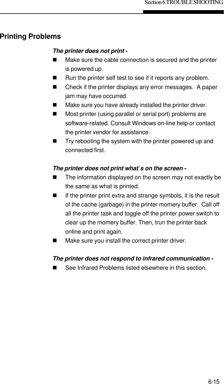 Section 6 TROUBLE SHOOTING6-15Printing ProblemsThe printer does not print -nMake sure the cable connection is secured and the printeris powered up.nRun the printer self test to see if it reports any problem.nCheck if the printer displays any error messages.  A paperjam may have occurred.nMake sure you have already installed the printer driver.nMost printer (using parallel or serial port) problems aresoftware-related. Consult Windows on-line help or contactthe printer vendor for assistance.nTry rebooting the system with the printer powered up andconnected first.The printer does not print what`s on the screen -nThe information displayed on the screen may not exactly bethe same as what is printed.nIf the printer print extra and strange symbols, it is the resultof the cache (garbage) in the printer momery buffer.  Call offall the printer task and toggle off the printer power switch toclear up the momery buffer. Then, trun the printer backonline and print again.nMake sure you install the correct printer driver.The printer does not respond to infrared communication -nSee Infrared Problems listed elsewhere in this section.