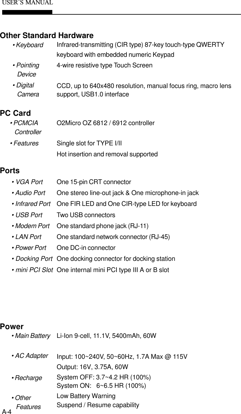 A-4USER`S  MANUALOne 15-pin CRT connectorOne stereo line-out jack &amp; One microphone-in jackOne FIR LED and One CIR-type LED for keyboardTwo USB connectorsOne standard phone jack (RJ-11)One standard network connector (RJ-45)One DC-in connectorOne docking connector for docking stationOne internal mini PCI type III A or B slotPorts• VGA Port• Audio Port• Infrared Port• USB Port• Modem Port• LAN Port• Power Port• Docking Port• mini PCI SlotInfrared-transmitting (CIR type) 87-key touch-type QWERTYkeyboard with embedded numeric Keypad4-wire resistive type Touch ScreenCCD, up to 640x480 resolution, manual focus ring, macro lenssupport, USB1.0 interfaceOther Standard Hardware• Keyboard• PointingDevice• DigitalCameraO2Micro OZ 6812 / 6912 controllerSingle slot for TYPE I/IIHot insertion and removal supportedPC Card• PCMCIAController• FeaturesLi-Ion 9-cell, 11.1V, 5400mAh, 60WInput: 100~240V, 50~60Hz, 1.7A Max @ 115VOutput: 16V, 3.75A, 60WSystem OFF: 3.7~4.2 HR (100%)System ON:   6~6.5 HR (100%)Low Battery WarningSuspend / Resume capabilityPower• Main Battery• AC Adapter• Recharge• OtherFeatures