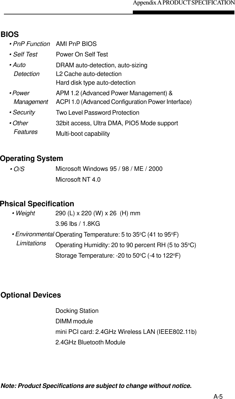 Appendix A PRODUCT SPECIFICATIONA-5AMI PnP BIOSPower On Self TestDRAM auto-detection, auto-sizingL2 Cache auto-detectionHard disk type auto-detectionAPM 1.2 (Advanced Power Management) &amp;ACPI 1.0 (Advanced Configuration Power Interface)Two Level Password Protection32bit access, Ultra DMA, PIO5 Mode supportMulti-boot capabilityBIOS• PnP Function• Self Test• AutoDetection• PowerManagement• Security• OtherFeaturesMicrosoft Windows 95 / 98 / ME / 2000Microsoft NT 4.0Operating System• O/S290 (L) x 220 (W) x 26  (H) mm3.96 lbs / 1.8KGOperating Temperature: 5 to 35oC (41 to 95oF)Operating Humidity: 20 to 90 percent RH (5 to 35oC)Storage Temperature: -20 to 50oC (-4 to 122oF)Phsical Specification• Weight• EnvironmentalLimitationsNote: Product Specifications are subject to change without notice.n.Optional DevicesDocking StationDIMM modulemini PCI card: 2.4GHz Wireless LAN (IEEE802.11b)2.4GHz Bluetooth Module