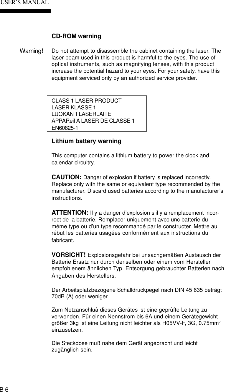 B-6USER`S  MANUALCD-ROM warningWarning! Do not attempt to disassemble the cabinet containing the laser. Thelaser beam used in this product is harmful to the eyes. The use ofoptical instruments, such as magnifying lenses, with this productincrease the potential hazard to your eyes. For your safety, have thisequipment serviced only by an authorized service provider.CLASS 1 LASER PRODUCTLASER KLASSE 1LUOKAN 1 LASERLAITEAPPAReil A LASER DE CLASSE 1EN60825-1Lithium battery warningThis computer contains a lithium battery to power the clock andcalendar circuitry.CAUTION: Danger of explosion if battery is replaced incorrectly.Replace only with the same or equivalent type recommended by themanufacturer. Discard used batteries according to the manufacturer’sinstructions.ATTENTION: Il y a danger d’explosion s’il y a remplacement incor-rect de la batterie. Remplacer uniquement avcc unc batterie duméme type ou d’un type recommandé par le constructer. Mettre aurébut les batteries usagées conformément aux instructions dufabricant.VORSICHT! Explosionsgefahr bei unsachgemäßen Austausch derBatterie Ersatz nur durch denselben oder einem vom Herstellerempfohlenem ähnlichen Typ. Entsorgung gebrauchter Batterien nachAngaben des Herstellers.Der Arbeitsplatzbezogene Schalldruckpegel nach DIN 45 635 beträgt70dB (A) oder weniger.Zum Netzanschluâ dieses Gerätes ist eine geprûfte Leitung zuverwenden. Fûr einen Nennstrom bis 6A und einem Gerätegewichtgrößer 3kg ist eine Leitung nicht leichter als H05VV-F, 3G, 0.75mm2einzusetzen.Die Steckdose muß nahe dem Gerät angebracht und leichtzugänglich sein.