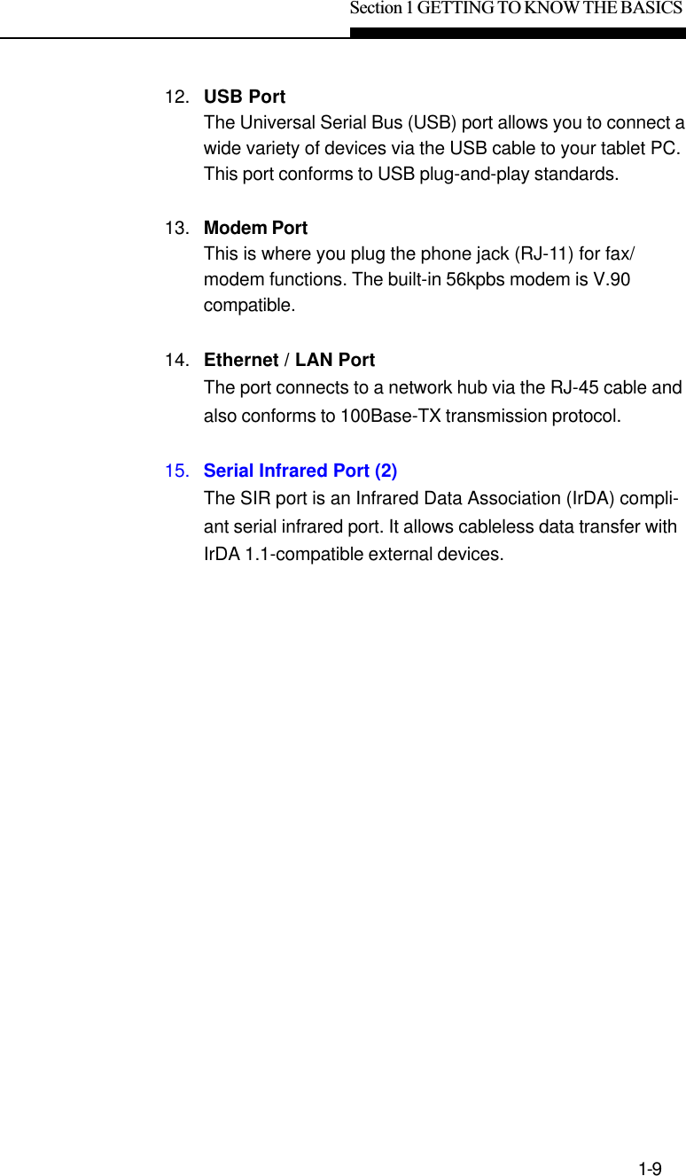 Section 1 GETTING TO KNOW THE BASICS1-912. USB PortThe Universal Serial Bus (USB) port allows you to connect awide variety of devices via the USB cable to your tablet PC.This port conforms to USB plug-and-play standards.13. Modem PortThis is where you plug the phone jack (RJ-11) for fax/modem functions. The built-in 56kpbs modem is V.90compatible.14. Ethernet / LAN PortThe port connects to a network hub via the RJ-45 cable andalso conforms to 100Base-TX transmission protocol.15. Serial Infrared Port (2)The SIR port is an Infrared Data Association (IrDA) compli-ant serial infrared port. It allows cableless data transfer withIrDA 1.1-compatible external devices.