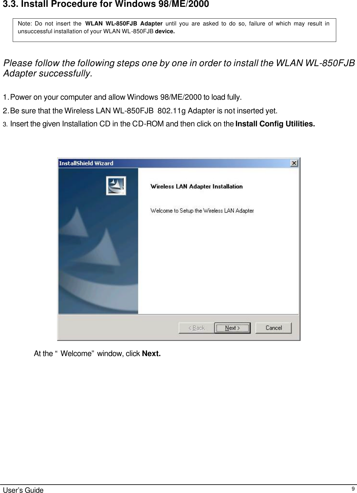                                                                                                                                                                                                                                                                                                                                        User’s Guide  93.3. Install Procedure for Windows 98/ME/2000    Please follow the following steps one by one in order to install the WLAN WL-850FJB  Adapter successfully.  1. Power on your computer and allow Windows 98/ME/2000 to load fully. 2. Be sure that the Wireless LAN WL-850FJB  802.11g Adapter is not inserted yet.  3. Insert the given Installation CD in the CD-ROM and then click on the Install Config Utilities.     At the “ Welcome” window, click Next.         Note: Do not insert the WLAN WL-850FJB Adapter until you are asked to do so, failure of which may result in unsuccessful installation of your WLAN WL-850FJB device. 