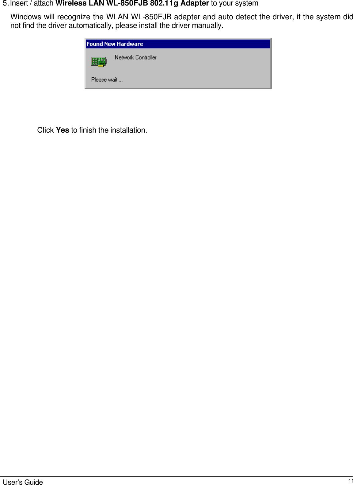                                                                                                                                                                                                                                                                                                                                        User’s Guide  11 5. Insert / attach Wireless LAN WL-850FJB 802.11g Adapter to your system Windows will recognize the WLAN WL-850FJB adapter and auto detect the driver, if the system did not find the driver automatically, please install the driver manually.                        Click Yes to finish the installation.                                 