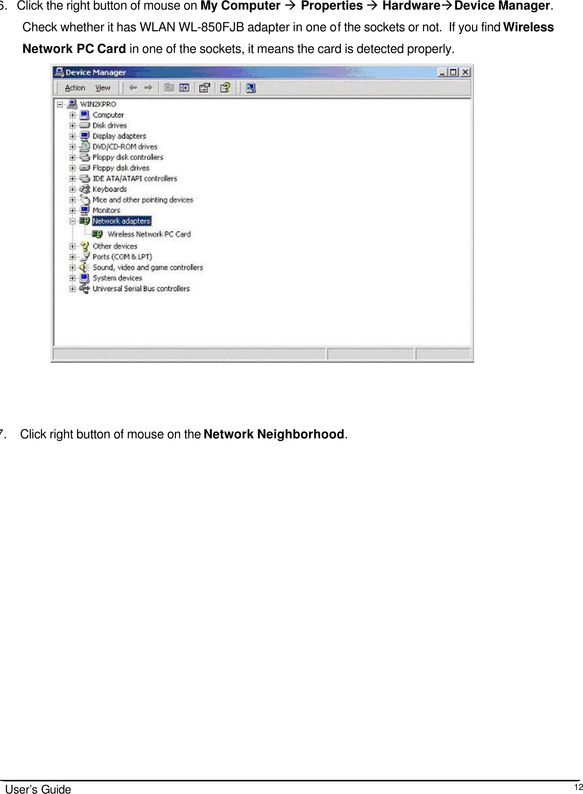                                                                                                                                                                              User’s Guide  12 6. Click the right button of mouse on My Computer à Properties à HardwareàDevice Manager.   Check whether it has WLAN WL-850FJB adapter in one of the sockets or not.  If you find Wireless Network PC Card in one of the sockets, it means the card is detected properly.                      7.  Click right button of mouse on the Network Neighborhood. 