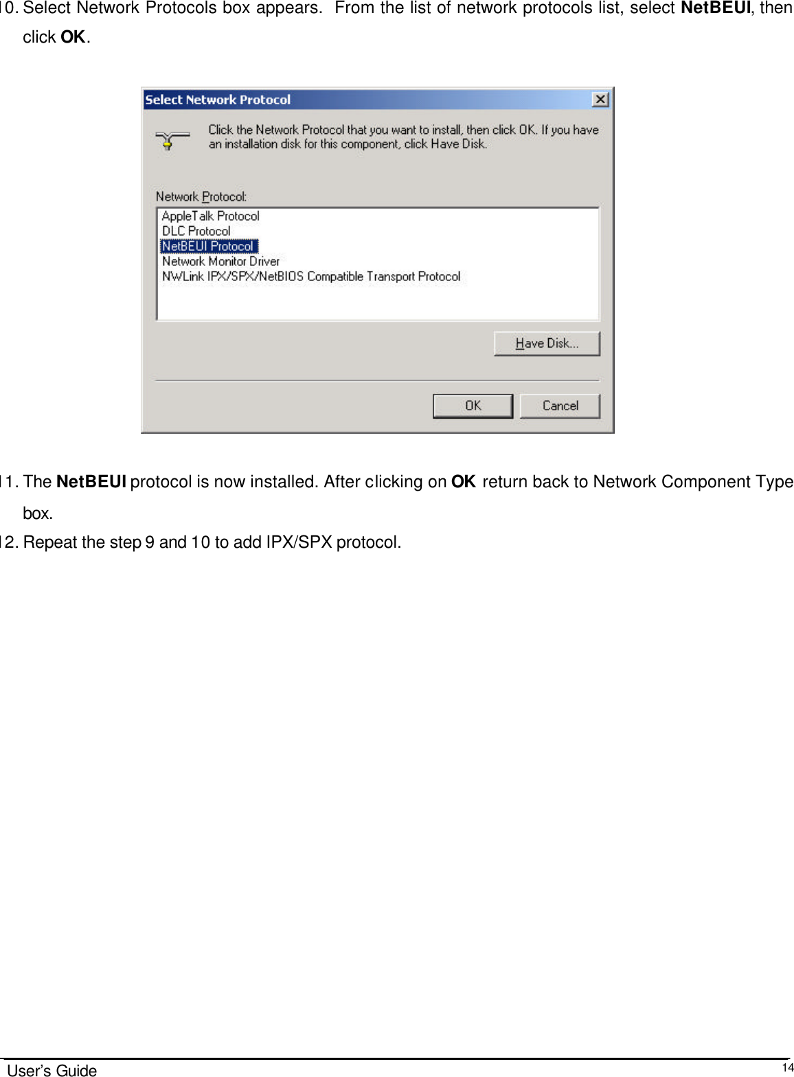                                                                                                                                                                              User’s Guide  14 10. Select Network Protocols box appears.  From the list of network protocols list, select NetBEUI, then click OK.                                       11. The NetBEUI protocol is now installed. After clicking on OK return back to Network Component Type box. 12. Repeat the step 9 and 10 to add IPX/SPX protocol. 