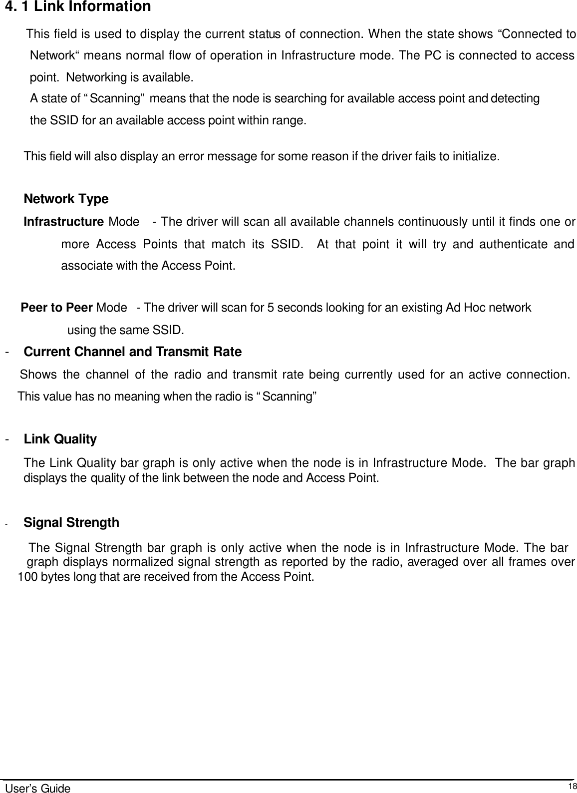                                                                                                                                                                              User’s Guide  184. 1 Link Information This field is used to display the current status of connection. When the state shows “Connected to Network“ means normal flow of operation in Infrastructure mode. The PC is connected to access point.  Networking is available.  A state of “Scanning” means that the node is searching for available access point and detecting  the SSID for an available access point within range.  This field will also display an error message for some reason if the driver fails to initialize.   Network Type Infrastructure Mode   - The driver will scan all available channels continuously until it finds one or more Access Points that match its SSID.  At that point it will try and authenticate and associate with the Access Point.       Peer to Peer Mode   - The driver will scan for 5 seconds looking for an existing Ad Hoc network      using the same SSID.   - Current Channel and Transmit Rate     Shows the channel of the radio and transmit rate being currently used for an active connection.        This value has no meaning when the radio is “Scanning”  - Link Quality The Link Quality bar graph is only active when the node is in Infrastructure Mode.  The bar graph displays the quality of the link between the node and Access Point.     - Signal Strength       The Signal Strength bar graph is only active when the node is in Infrastructure Mode. The bar           graph displays normalized signal strength as reported by the radio, averaged over all frames over      100 bytes long that are received from the Access Point.              