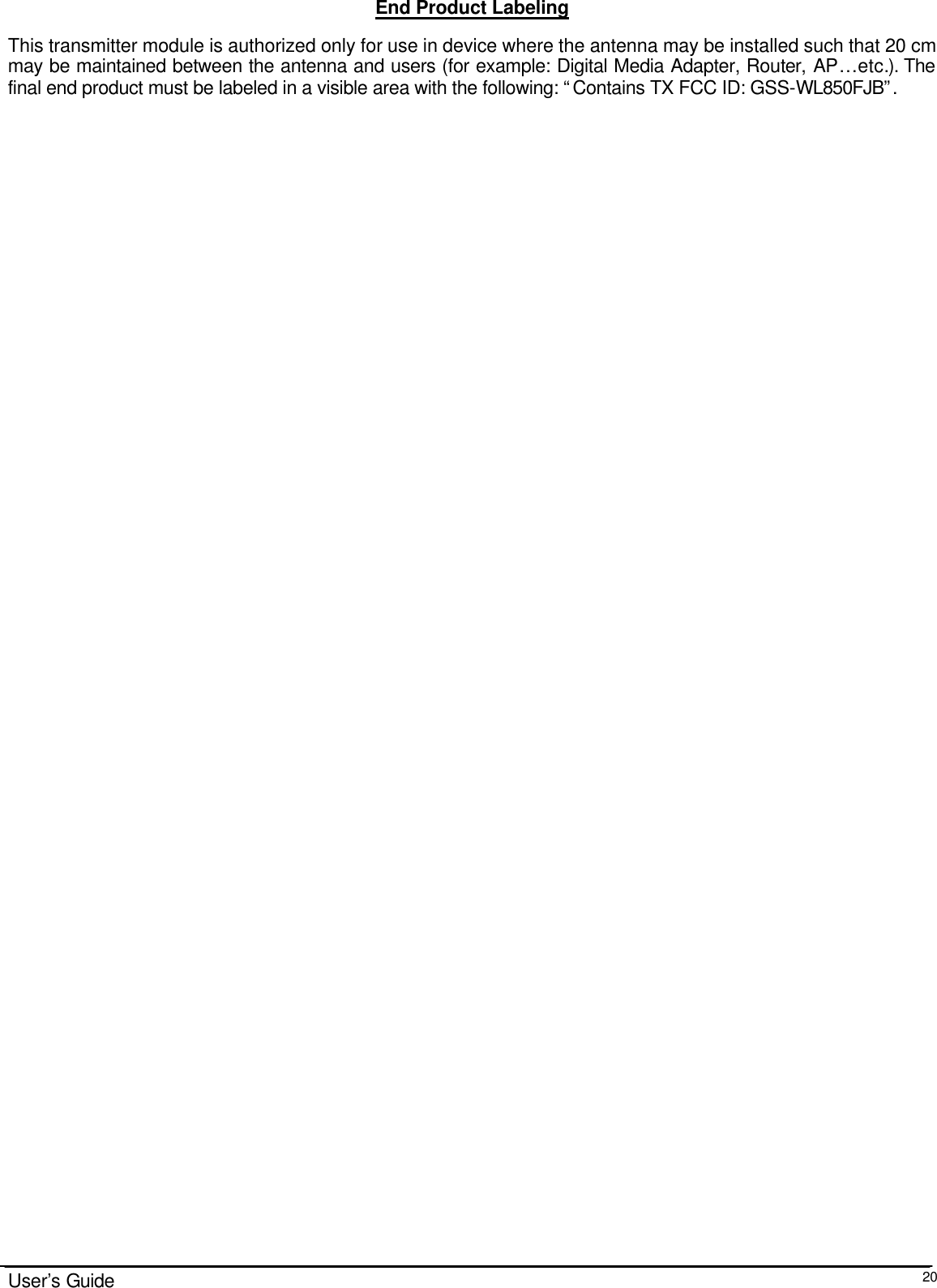                                                                                                                                                                              User’s Guide  20End Product Labeling This transmitter module is authorized only for use in device where the antenna may be installed such that 20 cm may be maintained between the antenna and users (for example: Digital Media Adapter, Router, AP…etc.). The final end product must be labeled in a visible area with the following: “Contains TX FCC ID: GSS-WL850FJB”. 