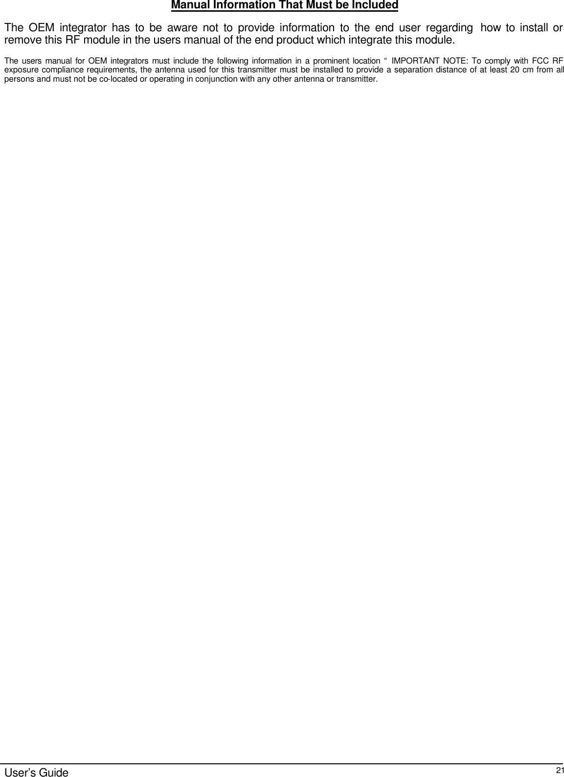                                                                                                                                                                                                                                                                                                                                        User’s Guide  21Manual Information That Must be Included The OEM integrator has to be aware not to provide information to the end user regarding  how to install or remove this RF module in the users manual of the end product which integrate this module.  The users manual for OEM integrators must include the following information in a prominent location “ IMPORTANT NOTE: To comply with FCC RF exposure compliance requirements, the antenna used for this transmitter must be installed to provide a separation distance of at least 20 cm from all persons and must not be co-located or operating in conjunction with any other antenna or transmitter.   