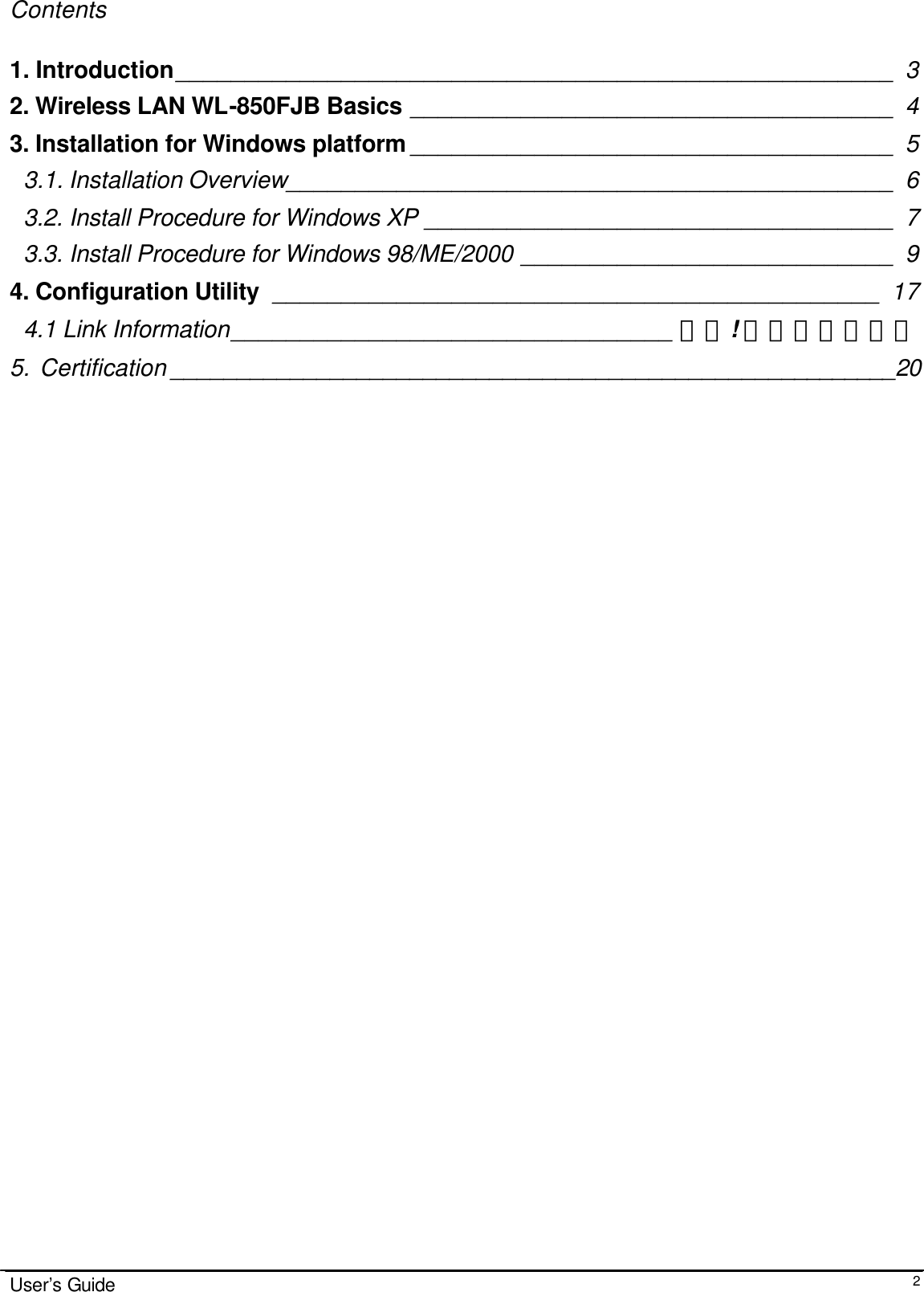                                                                                                                                                                              User’s Guide  2Contents  1. Introduction____________________________________________________ 3 2. Wireless LAN WL-850FJB Basics ___________________________________ 4 3. Installation for Windows platform ___________________________________ 5 3.1. Installation Overview____________________________________________ 6 3.2. Install Procedure for Windows XP __________________________________ 7 3.3. Install Procedure for Windows 98/ME/2000 ___________________________ 9 4. Configuration Utility ____________________________________________ 17 4.1 Link Information________________________________ 錯誤! 尚未定義書籤。 5.  Certification _______________________________________________________20                                  