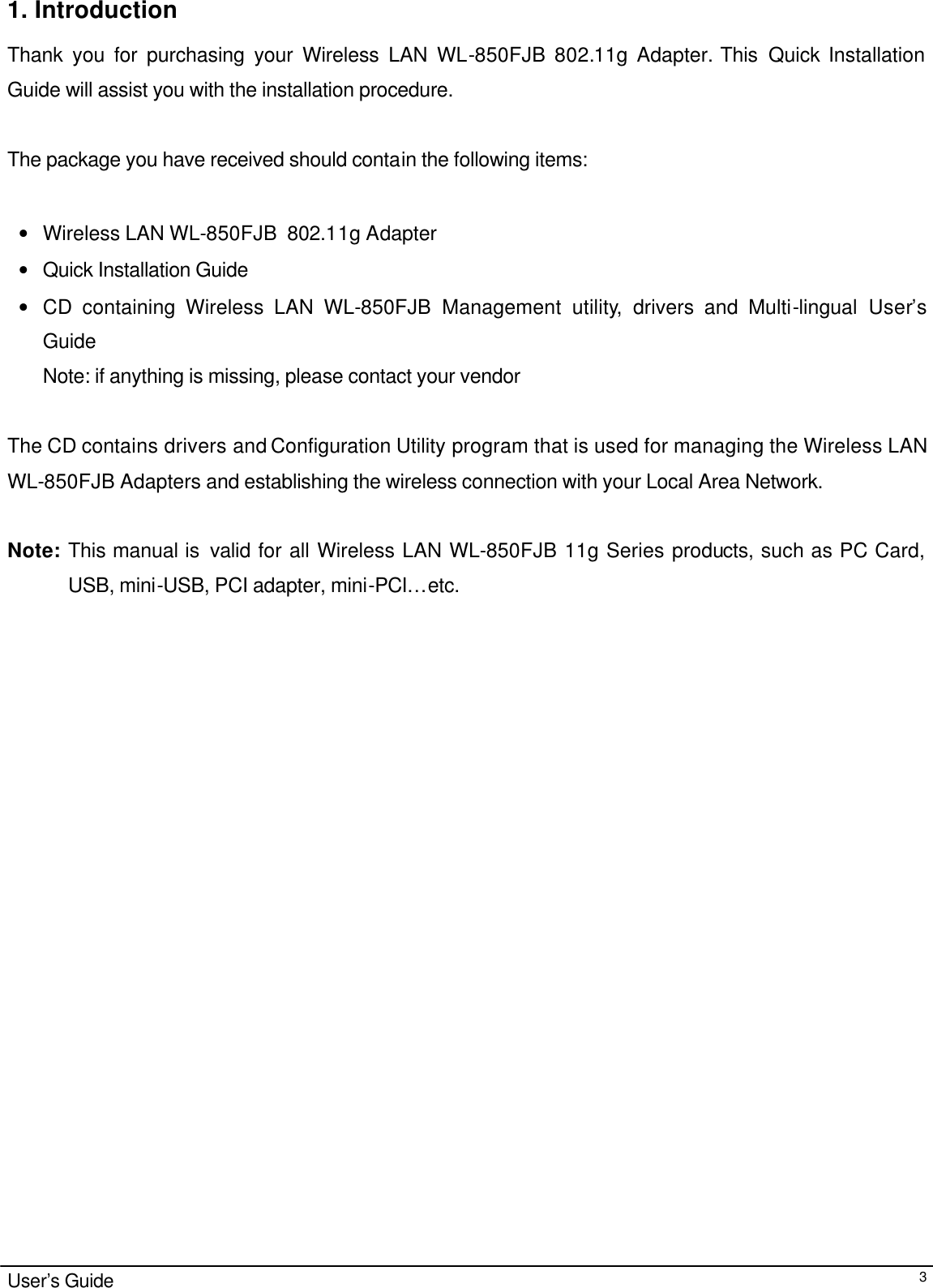                                                                                                                                                                                                                                                                                                                                        User’s Guide  31. Introduction  Thank you for purchasing your Wireless LAN WL-850FJB 802.11g Adapter. This  Quick Installation Guide will assist you with the installation procedure.   The package you have received should contain the following items:  • Wireless LAN WL-850FJB  802.11g Adapter • Quick Installation Guide • CD containing Wireless LAN WL-850FJB Management utility, drivers and Multi-lingual  User’s Guide Note: if anything is missing, please contact your vendor   The CD contains drivers and Configuration Utility program that is used for managing the Wireless LAN WL-850FJB Adapters and establishing the wireless connection with your Local Area Network.   Note: This manual is  valid for all Wireless LAN WL-850FJB 11g Series products, such as PC Card, USB, mini-USB, PCI adapter, mini-PCI… etc.   