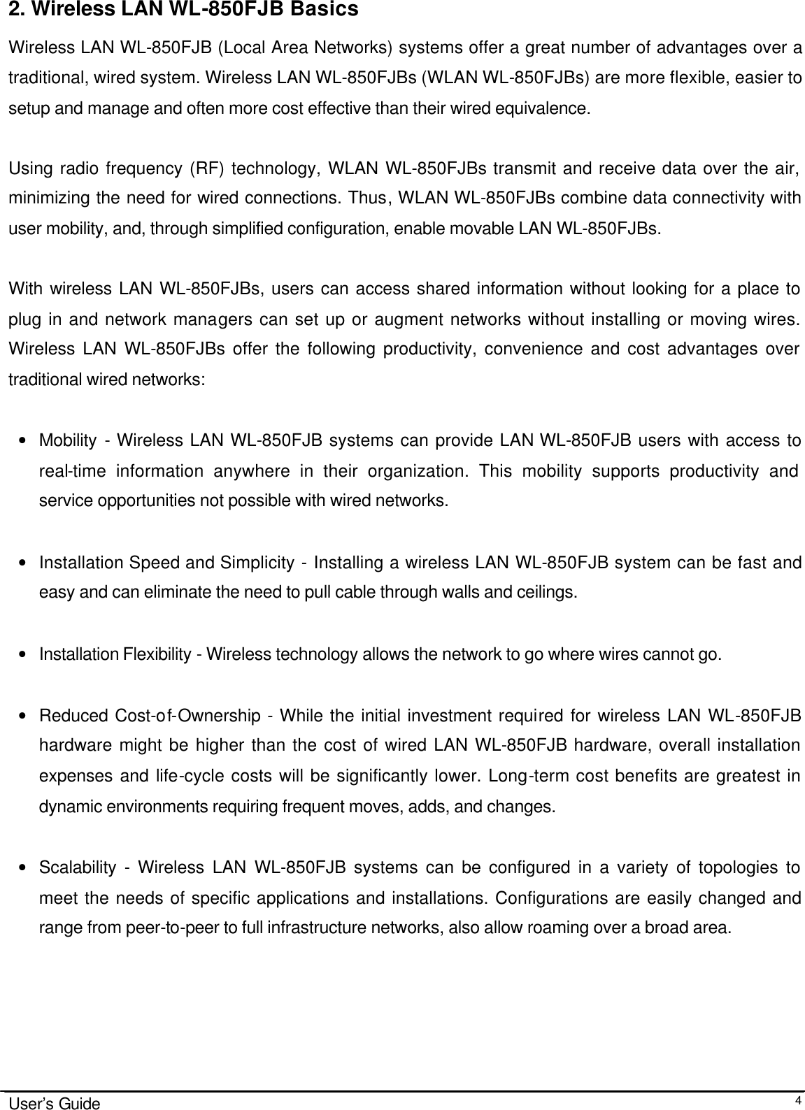                                                                                                                                                                              User’s Guide  42. Wireless LAN WL-850FJB Basics Wireless LAN WL-850FJB (Local Area Networks) systems offer a great number of advantages over a traditional, wired system. Wireless LAN WL-850FJBs (WLAN WL-850FJBs) are more flexible, easier to setup and manage and often more cost effective than their wired equivalence.  Using radio frequency (RF) technology, WLAN WL-850FJBs transmit and receive data over the air, minimizing the need for wired connections. Thus, WLAN WL-850FJBs combine data connectivity with user mobility, and, through simplified configuration, enable movable LAN WL-850FJBs.  With wireless LAN WL-850FJBs, users can access shared information without looking for a place to plug in and network managers can set up or augment networks without installing or moving wires. Wireless LAN WL-850FJBs offer the following productivity, convenience and cost advantages over traditional wired networks:     • Mobility  - Wireless LAN WL-850FJB systems can provide LAN WL-850FJB users with access to real-time information anywhere in their organization. This mobility supports productivity and service opportunities not possible with wired networks.  • Installation Speed and Simplicity - Installing a wireless LAN WL-850FJB system can be fast and easy and can eliminate the need to pull cable through walls and ceilings.   • Installation Flexibility - Wireless technology allows the network to go where wires cannot go.  • Reduced Cost-of-Ownership - While the initial investment required for wireless LAN WL-850FJB hardware might be higher than the cost of wired LAN WL-850FJB hardware, overall installation expenses and life-cycle costs will be significantly lower. Long-term cost benefits are greatest in dynamic environments requiring frequent moves, adds, and changes.   • Scalability  - Wireless LAN WL-850FJB systems can be configured in a variety of topologies to meet the needs of specific applications and installations. Configurations are easily changed and range from peer-to-peer to full infrastructure networks, also allow roaming over a broad area.                