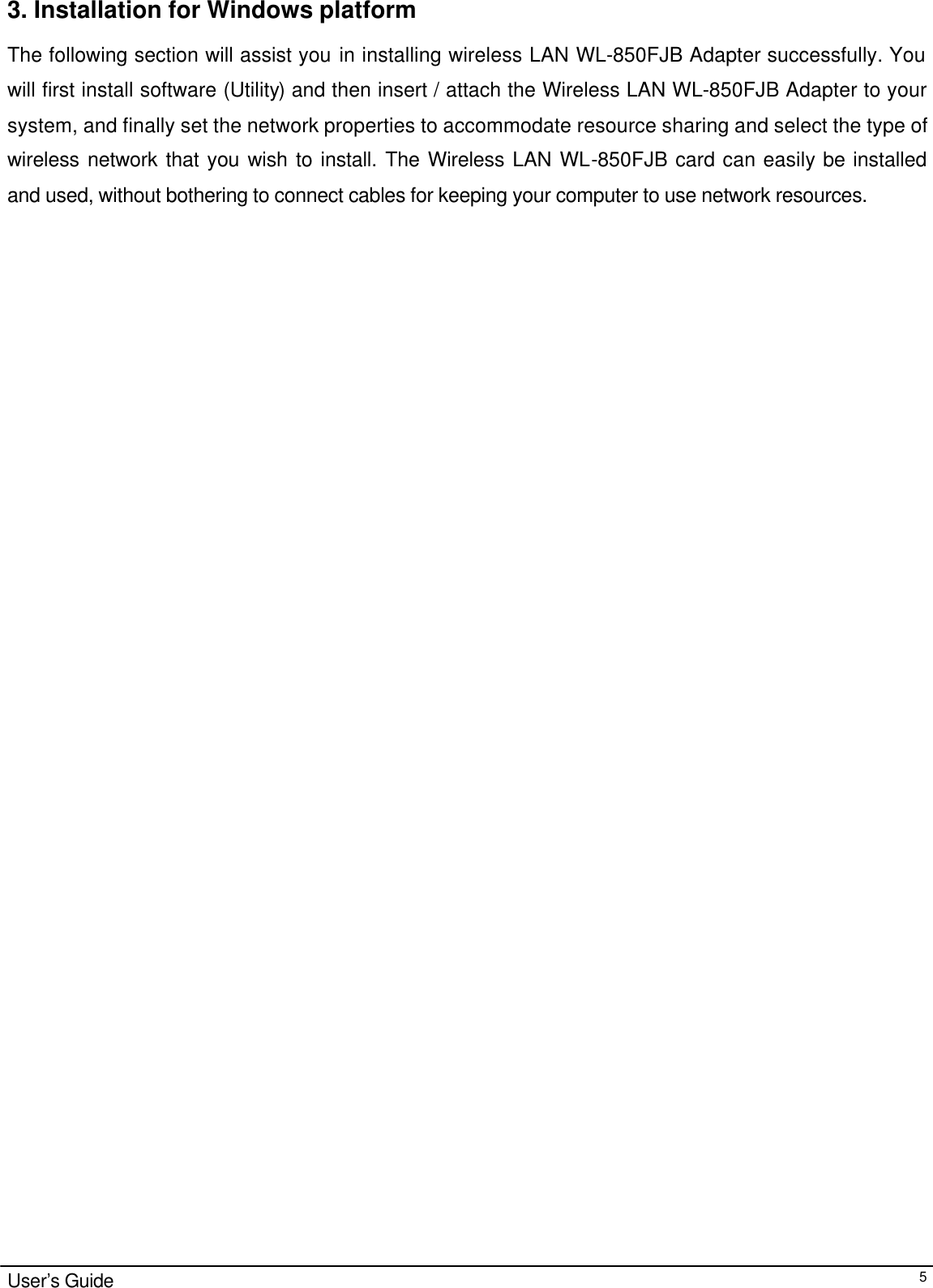                                                                                                                                                                                                                                                                                                                                        User’s Guide  53. Installation for Windows platform The following section will assist you in installing wireless LAN WL-850FJB Adapter successfully. You will first install software (Utility) and then insert / attach the Wireless LAN WL-850FJB Adapter to your system, and finally set the network properties to accommodate resource sharing and select the type of wireless network that you wish to install. The Wireless LAN WL-850FJB card can easily be installed and used, without bothering to connect cables for keeping your computer to use network resources.  