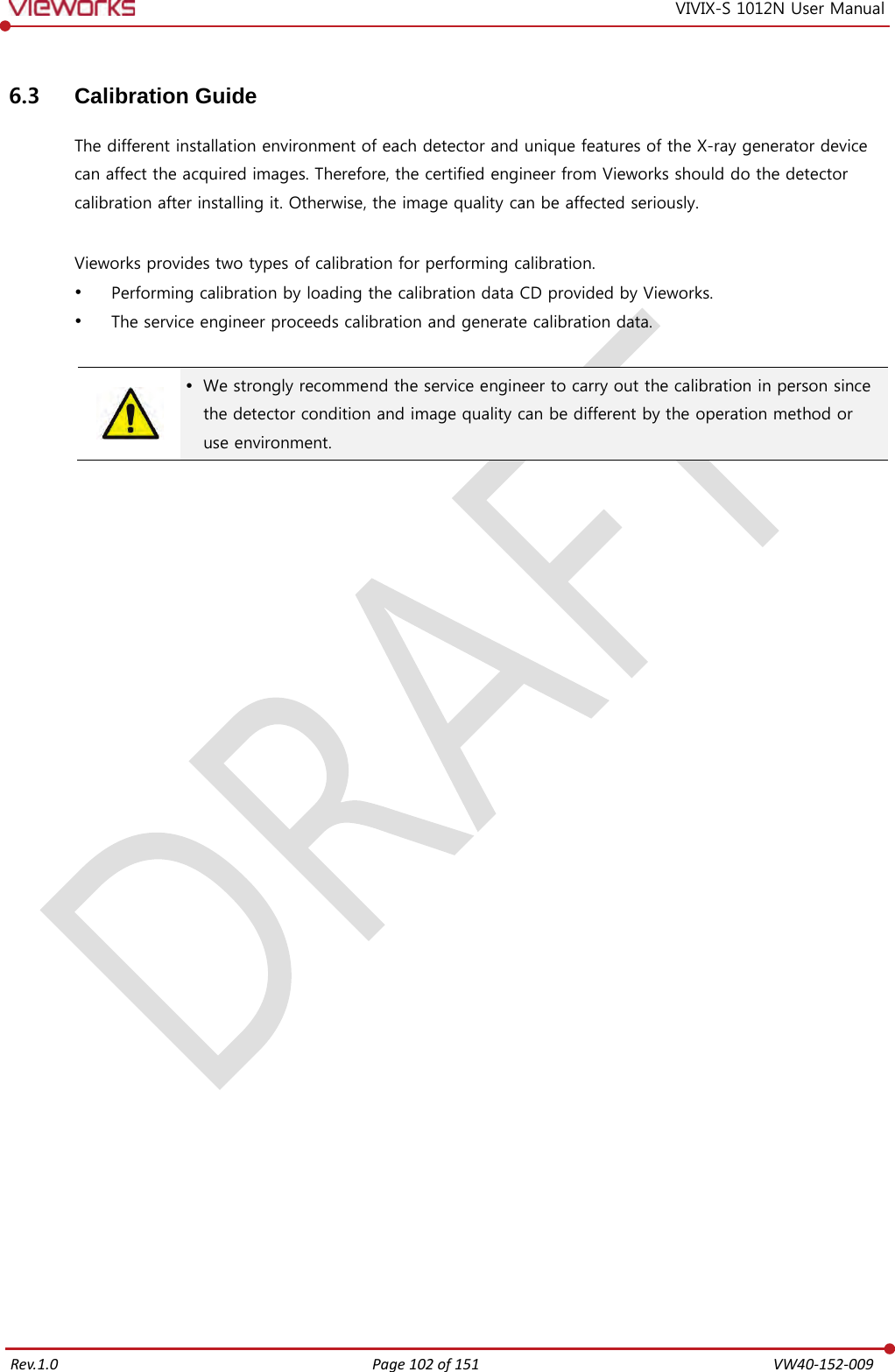   Rev.1.0 Page 102 of 151  VW40-152-009 VIVIX-S 1012N User Manual 6.3 Calibration Guide The different installation environment of each detector and unique features of the X-ray generator device can affect the acquired images. Therefore, the certified engineer from Vieworks should do the detector calibration after installing it. Otherwise, the image quality can be affected seriously.  Vieworks provides two types of calibration for performing calibration.  Performing calibration by loading the calibration data CD provided by Vieworks.  The service engineer proceeds calibration and generate calibration data.    We strongly recommend the service engineer to carry out the calibration in person since the detector condition and image quality can be different by the operation method or use environment.  