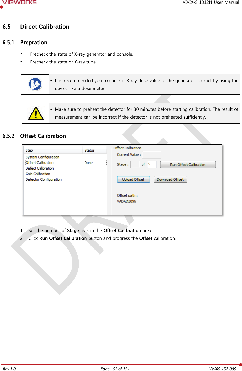   Rev.1.0 Page 105 of 151  VW40-152-009 VIVIX-S 1012N User Manual 6.5 Direct Calibration 6.5.1 Prepration  Precheck the state of X-ray generator and console.  Precheck the state of X-ray tube.    It is recommended you to check if X-ray dose value of the generator is exact by using the device like a dose meter.    Make sure to preheat the detector for 30 minutes before starting calibration. The result of measurement can be incorrect if the detector is not preheated sufficiently. 6.5.2 Offset Calibration   1 Set the number of Stage as 5 in the Offset Calibration area. 2 Click Run Offset Calibration button and progress the Offset calibration.               