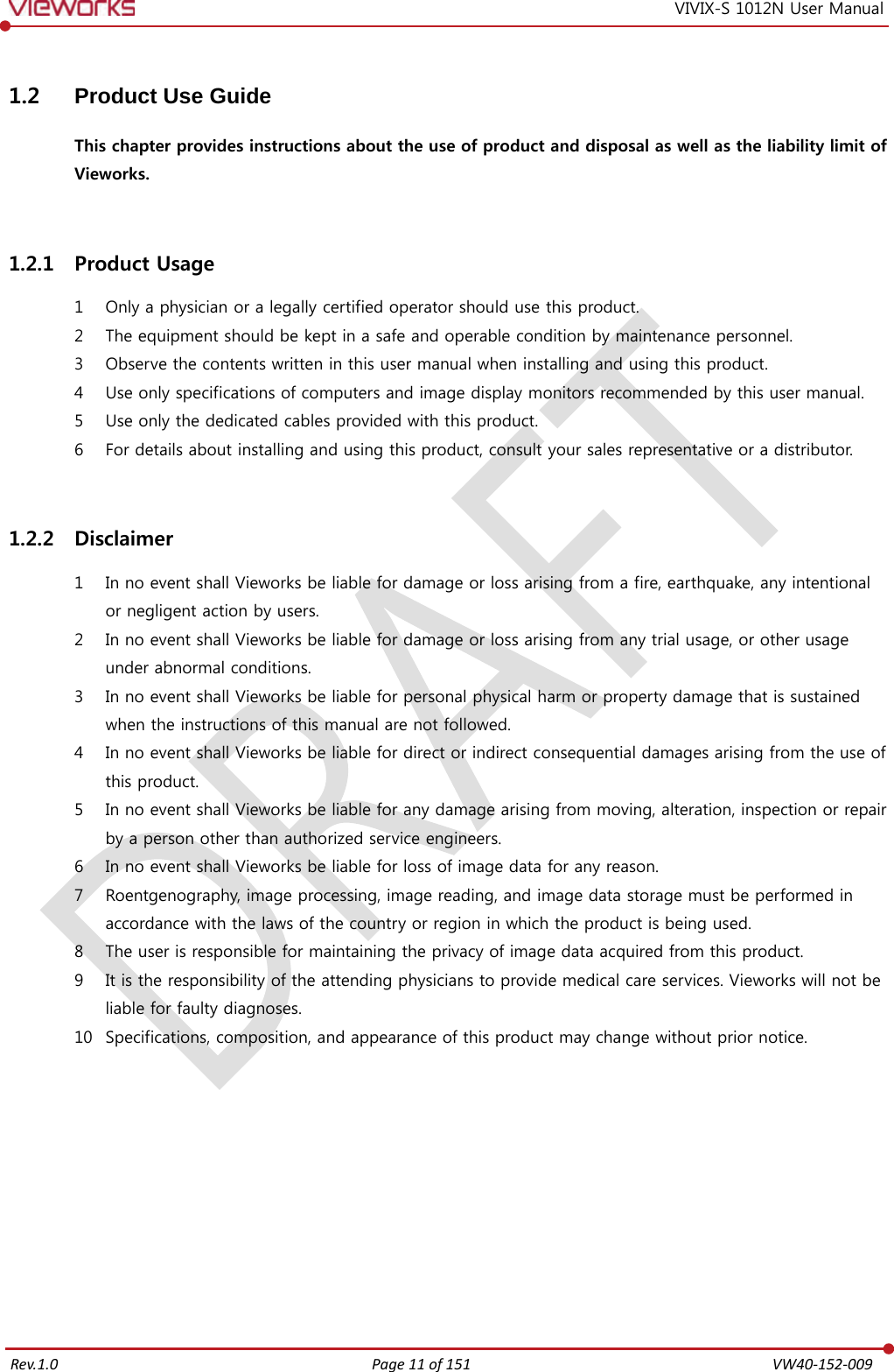  Rev.1.0 Page 11 of 151  VW40-152-009 VIVIX-S 1012N User Manual 1.2 Product Use Guide This chapter provides instructions about the use of product and disposal as well as the liability limit of Vieworks.  1.2.1 Product Usage 1 Only a physician or a legally certified operator should use this product. 2 The equipment should be kept in a safe and operable condition by maintenance personnel. 3 Observe the contents written in this user manual when installing and using this product. 4 Use only specifications of computers and image display monitors recommended by this user manual. 5 Use only the dedicated cables provided with this product. 6 For details about installing and using this product, consult your sales representative or a distributor.  1.2.2 Disclaimer 1 In no event shall Vieworks be liable for damage or loss arising from a fire, earthquake, any intentional or negligent action by users. 2 In no event shall Vieworks be liable for damage or loss arising from any trial usage, or other usage under abnormal conditions. 3 In no event shall Vieworks be liable for personal physical harm or property damage that is sustained when the instructions of this manual are not followed. 4 In no event shall Vieworks be liable for direct or indirect consequential damages arising from the use of this product. 5 In no event shall Vieworks be liable for any damage arising from moving, alteration, inspection or repair by a person other than authorized service engineers. 6 In no event shall Vieworks be liable for loss of image data for any reason. 7 Roentgenography, image processing, image reading, and image data storage must be performed in accordance with the laws of the country or region in which the product is being used. 8 The user is responsible for maintaining the privacy of image data acquired from this product. 9 It is the responsibility of the attending physicians to provide medical care services. Vieworks will not be liable for faulty diagnoses. 10 Specifications, composition, and appearance of this product may change without prior notice.         