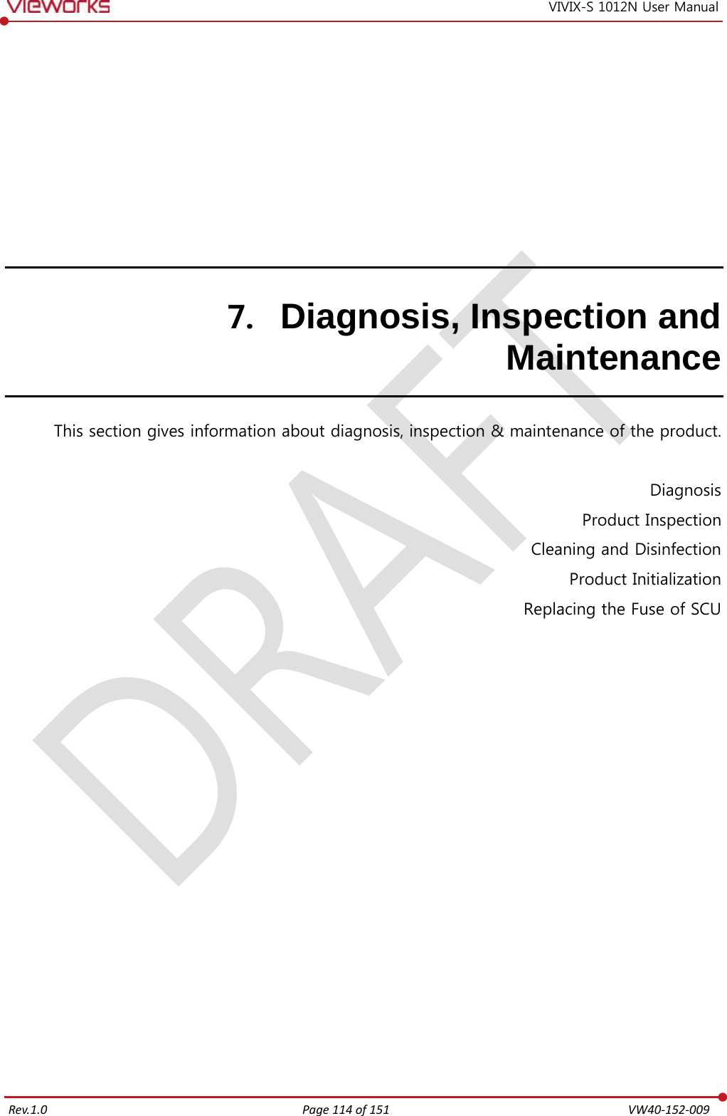   Rev.1.0 Page 114 of 151  VW40-152-009 VIVIX-S 1012N User Manual 7. Diagnosis, Inspection and Maintenance This section gives information about diagnosis, inspection &amp; maintenance of the product.  Diagnosis Product Inspection Cleaning and Disinfection Product Initialization Replacing the Fuse of SCU   
