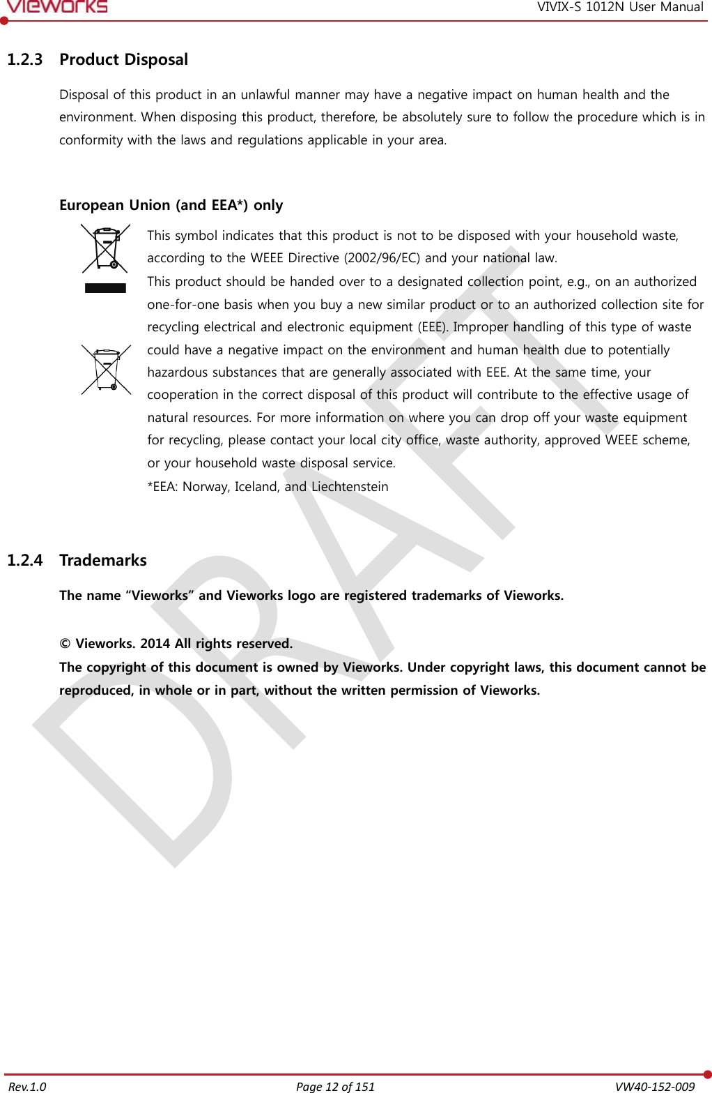   Rev.1.0 Page 12 of 151  VW40-152-009 VIVIX-S 1012N User Manual 1.2.3 Product Disposal Disposal of this product in an unlawful manner may have a negative impact on human health and the environment. When disposing this product, therefore, be absolutely sure to follow the procedure which is in conformity with the laws and regulations applicable in your area.   European Union (and EEA*) only     This symbol indicates that this product is not to be disposed with your household waste, according to the WEEE Directive (2002/96/EC) and your national law. This product should be handed over to a designated collection point, e.g., on an authorized one-for-one basis when you buy a new similar product or to an authorized collection site for recycling electrical and electronic equipment (EEE). Improper handling of this type of waste could have a negative impact on the environment and human health due to potentially hazardous substances that are generally associated with EEE. At the same time, your cooperation in the correct disposal of this product will contribute to the effective usage of natural resources. For more information on where you can drop off your waste equipment for recycling, please contact your local city office, waste authority, approved WEEE scheme, or your household waste disposal service. *EEA: Norway, Iceland, and Liechtenstein  1.2.4 Trademarks The name “Vieworks” and Vieworks logo are registered trademarks of Vieworks.  © Vieworks. 2014 All rights reserved. The copyright of this document is owned by Vieworks. Under copyright laws, this document cannot be reproduced, in whole or in part, without the written permission of Vieworks.   