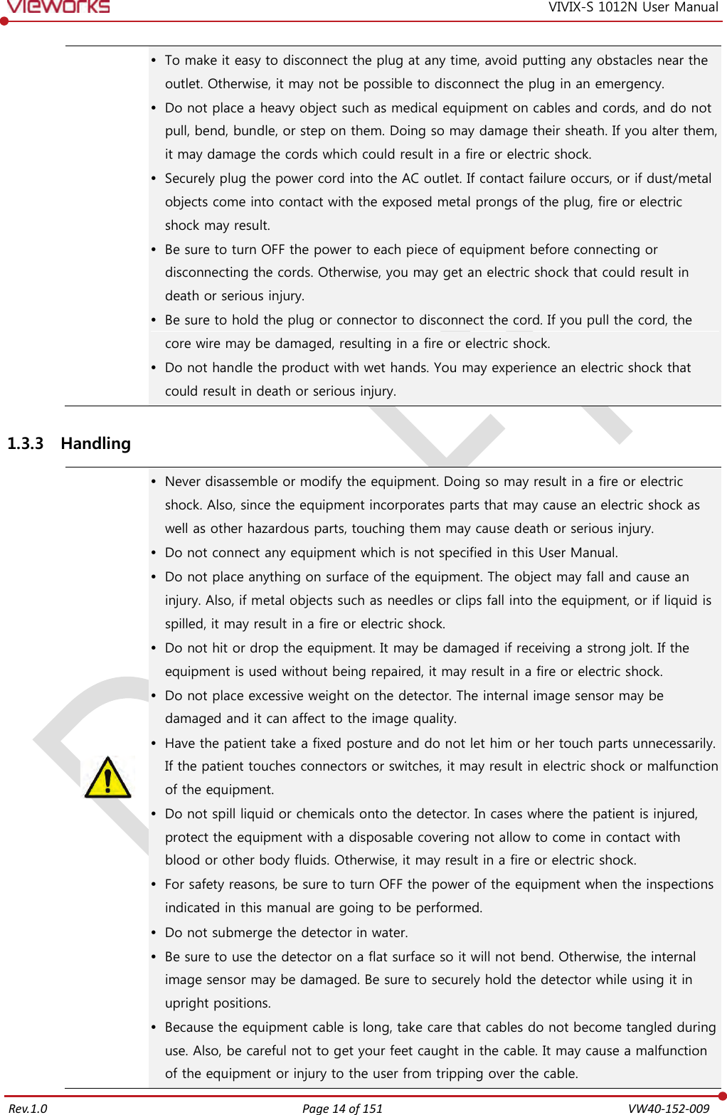   Rev.1.0 Page 14 of 151  VW40-152-009 VIVIX-S 1012N User Manual  To make it easy to disconnect the plug at any time, avoid putting any obstacles near the outlet. Otherwise, it may not be possible to disconnect the plug in an emergency.  Do not place a heavy object such as medical equipment on cables and cords, and do not pull, bend, bundle, or step on them. Doing so may damage their sheath. If you alter them, it may damage the cords which could result in a fire or electric shock.  Securely plug the power cord into the AC outlet. If contact failure occurs, or if dust/metal objects come into contact with the exposed metal prongs of the plug, fire or electric shock may result.  Be sure to turn OFF the power to each piece of equipment before connecting or disconnecting the cords. Otherwise, you may get an electric shock that could result in death or serious injury.  Be sure to hold the plug or connector to disconnect the cord. If you pull the cord, the core wire may be damaged, resulting in a fire or electric shock.  Do not handle the product with wet hands. You may experience an electric shock that could result in death or serious injury. 1.3.3 Handling   Never disassemble or modify the equipment. Doing so may result in a fire or electric shock. Also, since the equipment incorporates parts that may cause an electric shock as well as other hazardous parts, touching them may cause death or serious injury.  Do not connect any equipment which is not specified in this User Manual.  Do not place anything on surface of the equipment. The object may fall and cause an injury. Also, if metal objects such as needles or clips fall into the equipment, or if liquid is spilled, it may result in a fire or electric shock.  Do not hit or drop the equipment. It may be damaged if receiving a strong jolt. If the equipment is used without being repaired, it may result in a fire or electric shock.  Do not place excessive weight on the detector. The internal image sensor may be damaged and it can affect to the image quality.  Have the patient take a fixed posture and do not let him or her touch parts unnecessarily. If the patient touches connectors or switches, it may result in electric shock or malfunction of the equipment.  Do not spill liquid or chemicals onto the detector. In cases where the patient is injured, protect the equipment with a disposable covering not allow to come in contact with blood or other body fluids. Otherwise, it may result in a fire or electric shock.  For safety reasons, be sure to turn OFF the power of the equipment when the inspections indicated in this manual are going to be performed.  Do not submerge the detector in water.  Be sure to use the detector on a flat surface so it will not bend. Otherwise, the internal image sensor may be damaged. Be sure to securely hold the detector while using it in upright positions.  Because the equipment cable is long, take care that cables do not become tangled during use. Also, be careful not to get your feet caught in the cable. It may cause a malfunction of the equipment or injury to the user from tripping over the cable. 
