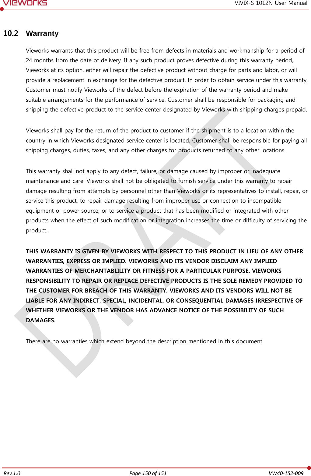   Rev.1.0 Page 150 of 151  VW40-152-009 VIVIX-S 1012N User Manual 10.2 Warranty Vieworks warrants that this product will be free from defects in materials and workmanship for a period of 24 months from the date of delivery. If any such product proves defective during this warranty period, Vieworks at its option, either will repair the defective product without charge for parts and labor, or will provide a replacement in exchange for the defective product. In order to obtain service under this warranty, Customer must notify Vieworks of the defect before the expiration of the warranty period and make suitable arrangements for the performance of service. Customer shall be responsible for packaging and shipping the defective product to the service center designated by Vieworks with shipping charges prepaid.  Vieworks shall pay for the return of the product to customer if the shipment is to a location within the country in which Vieworks designated service center is located. Customer shall be responsible for paying all shipping charges, duties, taxes, and any other charges for products returned to any other locations.  This warranty shall not apply to any defect, failure, or damage caused by improper or inadequate maintenance and care. Vieworks shall not be obligated to furnish service under this warranty to repair damage resulting from attempts by personnel other than Vieworks or its representatives to install, repair, or service this product, to repair damage resulting from improper use or connection to incompatible equipment or power source; or to service a product that has been modified or integrated with other products when the effect of such modification or integration increases the time or difficulty of servicing the product.  THIS WARRANTY IS GIVEN BY VIEWORKS WITH RESPECT TO THIS PRODUCT IN LIEU OF ANY OTHER WARRANTIES, EXPRESS OR IMPLIED. VIEWORKS AND ITS VENDOR DISCLAIM ANY IMPLIED WARRANTIES OF MERCHANTABLILITY OR FITNESS FOR A PARTICULAR PURPOSE. VIEWORKS RESPONSIBILITY TO REPAIR OR REPLACE DEFECTIVE PRODUCTS IS THE SOLE REMEDY PROVIDED TO THE CUSTOMER FOR BREACH OF THIS WARRANTY. VIEWORKS AND ITS VENDORS WILL NOT BE LIABLE FOR ANY INDIRECT, SPECIAL, INCIDENTAL, OR CONSEQUENTIAL DAMAGES IRRESPECTIVE OF WHETHER VIEWORKS OR THE VENDOR HAS ADVANCE NOTICE OF THE POSSIBILITY OF SUCH DAMAGES.  There are no warranties which extend beyond the description mentioned in this document  