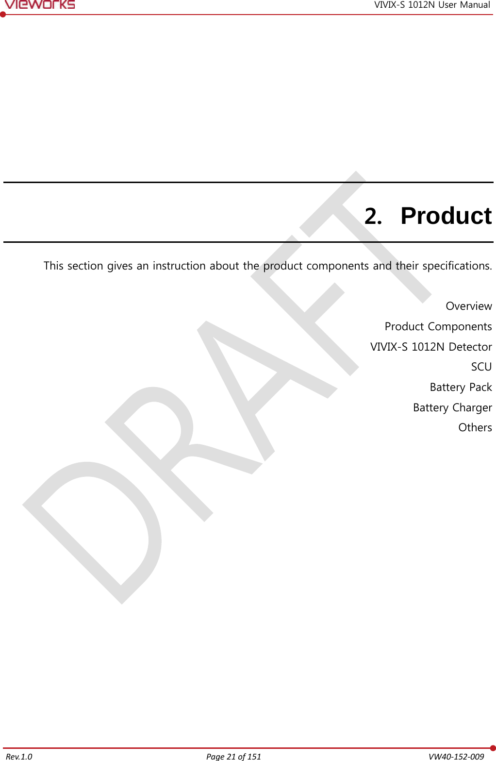   Rev.1.0 Page 21 of 151  VW40-152-009 VIVIX-S 1012N User Manual 2. Product This section gives an instruction about the product components and their specifications.  Overview Product Components VIVIX-S 1012N Detector SCU Battery Pack Battery Charger Others     