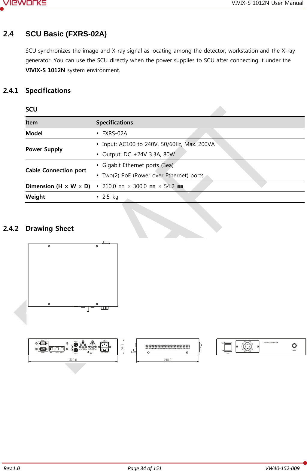   Rev.1.0 Page 34 of 151  VW40-152-009 VIVIX-S 1012N User Manual 2.4 SCU Basic (FXRS-02A) SCU synchronizes the image and X-ray signal as locating among the detector, workstation and the X-ray generator. You can use the SCU directly when the power supplies to SCU after connecting it under the VIVIX-S 1012N system environment. 2.4.1 Specifications  SCU Item Specifications Model  FXRS-02A Power Supply  Input: AC100 to 240V, 50/60㎐, Max. 200VA  Output: DC +24V 3.3A, 80W Cable Connection port  Gigabit Ethernet ports (3ea)  Two(2) PoE (Power over Ethernet) ports Dimension (H × W × D)  210.0 ㎜ × 300.0 ㎜ × 54.2 ㎜ Weight  2.5  ㎏  2.4.2 Drawing Sheet         