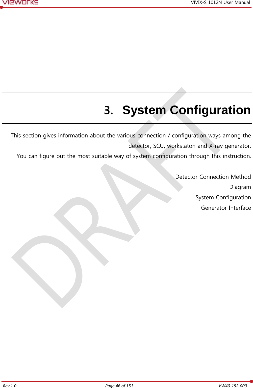   Rev.1.0 Page 46 of 151  VW40-152-009 VIVIX-S 1012N User Manual 3. System Configuration This section gives information about the various connection / configuration ways among the detector, SCU, workstaton and X-ray generator. You can figure out the most suitable way of system configuration through this instruction.  Detector Connection Method Diagram System Configuration Generator Interface             