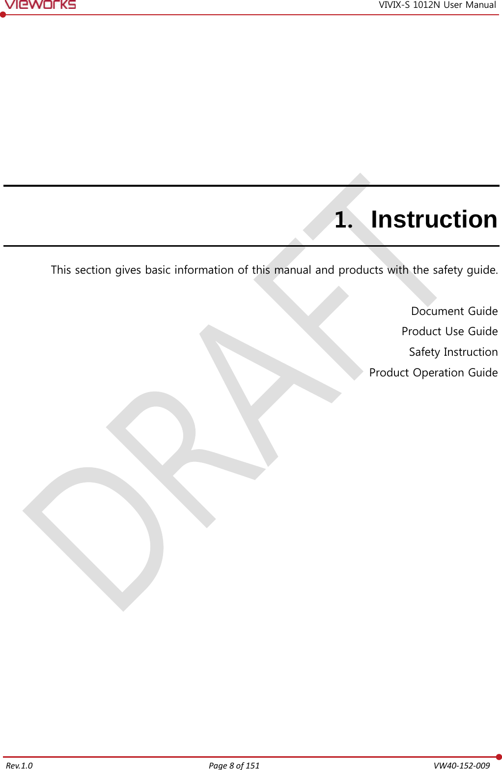   Rev.1.0 Page 8 of 151  VW40-152-009 VIVIX-S 1012N User Manual 1. Instruction This section gives basic information of this manual and products with the safety guide.  Document Guide Product Use Guide Safety Instruction Product Operation Guide  