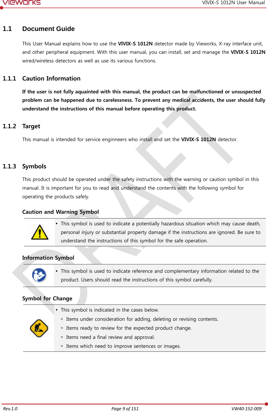   Rev.1.0 Page 9 of 151  VW40-152-009 VIVIX-S 1012N User Manual 1.1 Document Guide This User Manual explains how to use the VIVIX-S 1012N detector made by Vieworks, X-ray interface unit, and other peripheral equipment. With this user manual, you can install, set and manage the VIVIX-S 1012N wired/wireless detectors as well as use its various functions. 1.1.1 Caution Information If the user is not fully aquainted with this manual, the product can be malfunctioned or unsuspected problem can be happened due to carelessness. To prevent any medical accidents, the user should fully understand the instructions of this manual before operating this product. 1.1.2 Target This manual is intended for service enginneers who install and set the VIVIX-S 1012N detector.  1.1.3 Symbols This product should be operated under the safety instructions with the warning or caution symbol in this manual. It is important for you to read and understand the contents with the following symbol for operating the products safely.  Caution and Warning Symbol   This symbol is used to indicate a potentially hazardous situation which may cause death, personal injury or substantial property damage if the instructions are ignored. Be sure to understand the instructions of this symbol for the safe operation.  Information Symbol   This symbol is used to indicate reference and complementary information related to the product. Users should read the instructions of this symbol carefully.  Symbol for Change   This symbol is indicated in the cases below.  Items under consideration for adding, deleting or revising contents.  Items ready to review for the expected product change.  Items need a final review and approval.  Items which need to improve sentences or images.   