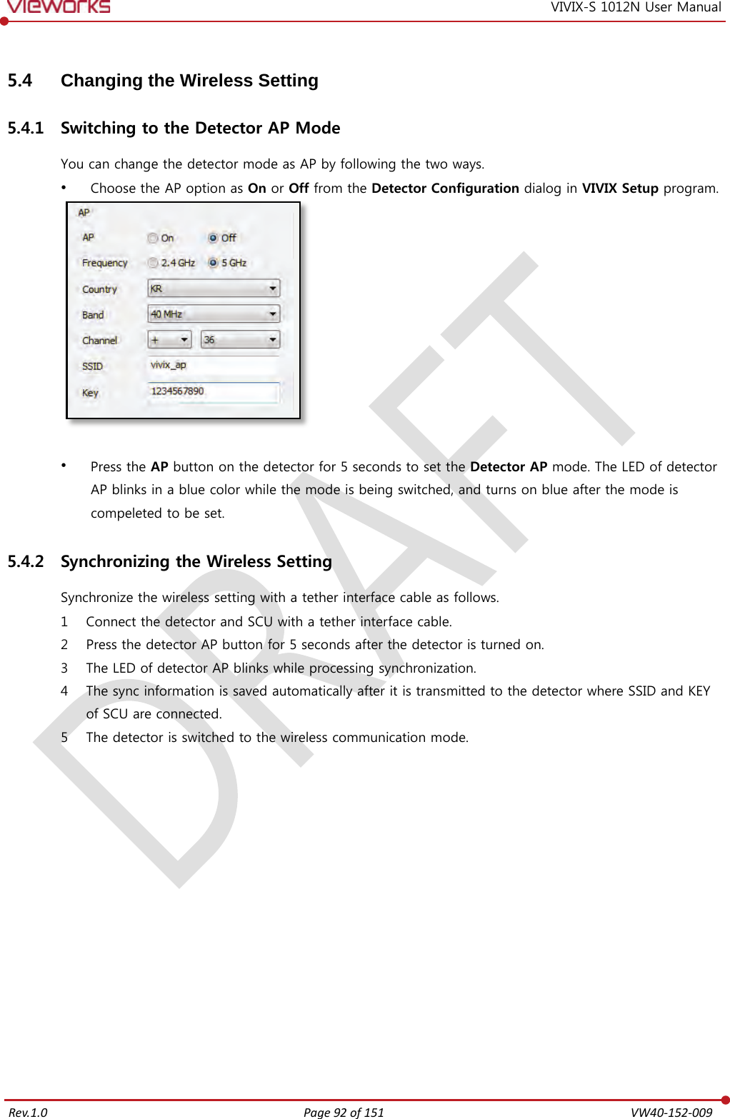   Rev.1.0 Page 92 of 151  VW40-152-009 VIVIX-S 1012N User Manual 5.4 Changing the Wireless Setting 5.4.1 Switching to the Detector AP Mode You can change the detector mode as AP by following the two ways.  Choose the AP option as On or Off from the Detector Configuration dialog in VIVIX Setup program.    Press the AP button on the detector for 5 seconds to set the Detector AP mode. The LED of detector AP blinks in a blue color while the mode is being switched, and turns on blue after the mode is compeleted to be set. 5.4.2 Synchronizing the Wireless Setting Synchronize the wireless setting with a tether interface cable as follows. 1 Connect the detector and SCU with a tether interface cable. 2 Press the detector AP button for 5 seconds after the detector is turned on. 3 The LED of detector AP blinks while processing synchronization. 4 The sync information is saved automatically after it is transmitted to the detector where SSID and KEY of SCU are connected. 5 The detector is switched to the wireless communication mode. 