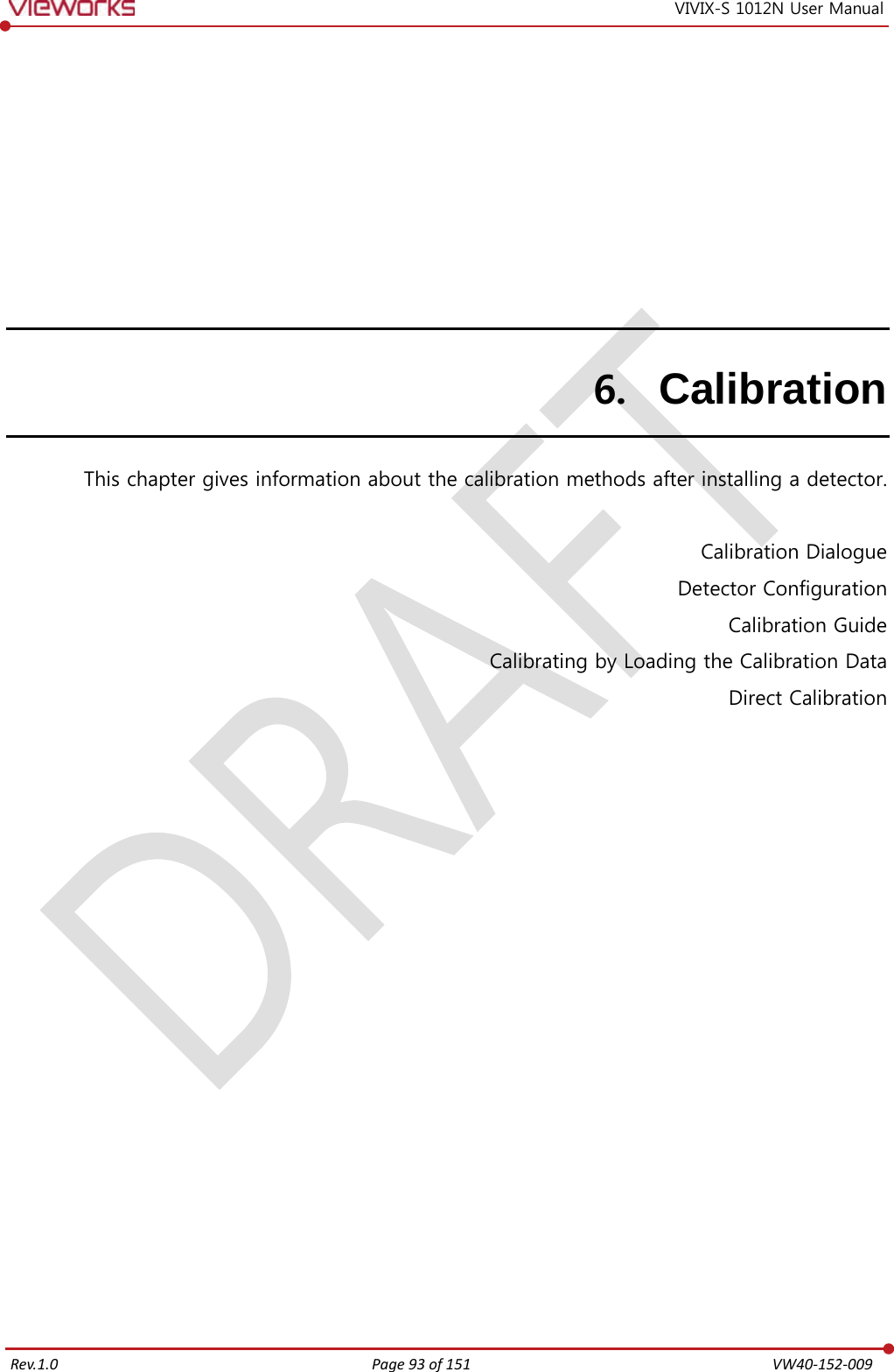   Rev.1.0 Page 93 of 151  VW40-152-009 VIVIX-S 1012N User Manual 6. Calibration This chapter gives information about the calibration methods after installing a detector.  Calibration Dialogue Detector Configuration Calibration Guide Calibrating by Loading the Calibration Data Direct Calibration   