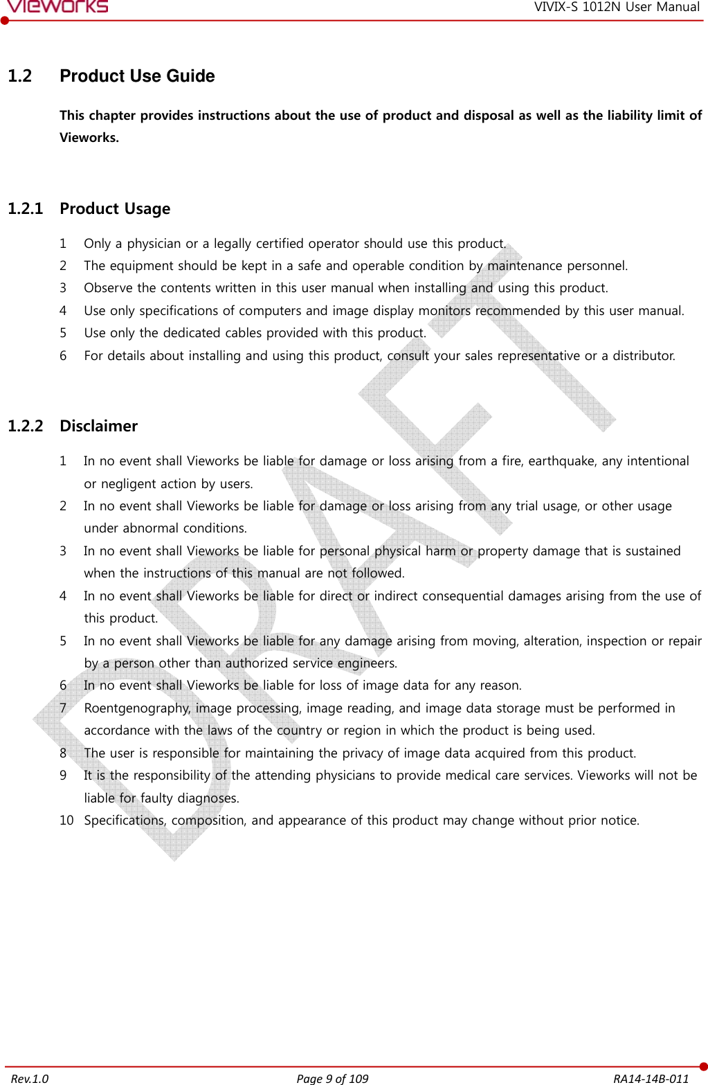   Rev.1.0 Page 9 of 109  RA14-14B-011 VIVIX-S 1012N User Manual 1.2  Product Use Guide This chapter provides instructions about the use of product and disposal as well as the liability limit of Vieworks.  1.2.1 Product Usage 1 Only a physician or a legally certified operator should use this product. 2 The equipment should be kept in a safe and operable condition by maintenance personnel. 3 Observe the contents written in this user manual when installing and using this product. 4 Use only specifications of computers and image display monitors recommended by this user manual. 5 Use only the dedicated cables provided with this product. 6 For details about installing and using this product, consult your sales representative or a distributor.  1.2.2 Disclaimer 1 In no event shall Vieworks be liable for damage or loss arising from a fire, earthquake, any intentional or negligent action by users. 2 In no event shall Vieworks be liable for damage or loss arising from any trial usage, or other usage under abnormal conditions. 3 In no event shall Vieworks be liable for personal physical harm or property damage that is sustained when the instructions of this manual are not followed. 4 In no event shall Vieworks be liable for direct or indirect consequential damages arising from the use of this product. 5 In no event shall Vieworks be liable for any damage arising from moving, alteration, inspection or repair by a person other than authorized service engineers. 6 In no event shall Vieworks be liable for loss of image data for any reason. 7 Roentgenography, image processing, image reading, and image data storage must be performed in accordance with the laws of the country or region in which the product is being used. 8 The user is responsible for maintaining the privacy of image data acquired from this product. 9 It is the responsibility of the attending physicians to provide medical care services. Vieworks will not be liable for faulty diagnoses. 10 Specifications, composition, and appearance of this product may change without prior notice.         