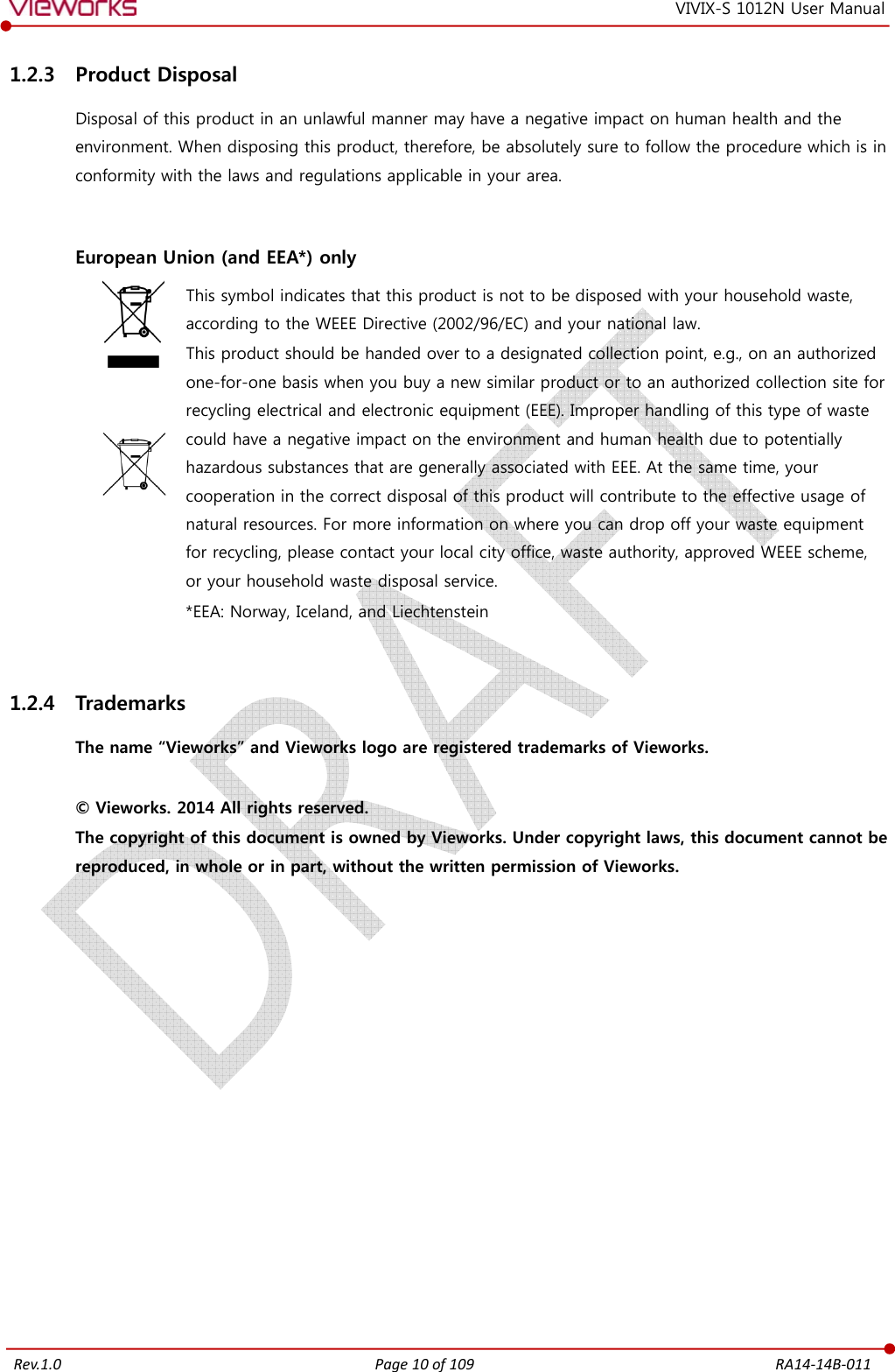   Rev.1.0 Page 10 of 109  RA14-14B-011 VIVIX-S 1012N User Manual 1.2.3 Product Disposal Disposal of this product in an unlawful manner may have a negative impact on human health and the environment. When disposing this product, therefore, be absolutely sure to follow the procedure which is in conformity with the laws and regulations applicable in your area.   European Union (and EEA*) only     This symbol indicates that this product is not to be disposed with your household waste, according to the WEEE Directive (2002/96/EC) and your national law. This product should be handed over to a designated collection point, e.g., on an authorized one-for-one basis when you buy a new similar product or to an authorized collection site for recycling electrical and electronic equipment (EEE). Improper handling of this type of waste could have a negative impact on the environment and human health due to potentially hazardous substances that are generally associated with EEE. At the same time, your cooperation in the correct disposal of this product will contribute to the effective usage of natural resources. For more information on where you can drop off your waste equipment for recycling, please contact your local city office, waste authority, approved WEEE scheme, or your household waste disposal service. *EEA: Norway, Iceland, and Liechtenstein  1.2.4 Trademarks The name “Vieworks” and Vieworks logo are registered trademarks of Vieworks.  © Vieworks. 2014 All rights reserved. The copyright of this document is owned by Vieworks. Under copyright laws, this document cannot be reproduced, in whole or in part, without the written permission of Vieworks.   