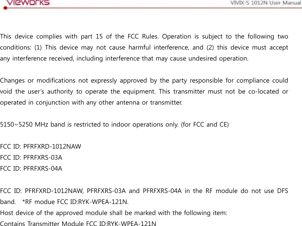   This  device  complies  with  part  15  of  the  FCC  Rules.  Operation  is  subject  to  the  following  two conditions:  (1)  This  device  may  not  cause  harmful  interference,  and  (2)  this  device  must  accept any interference received, including interference that may cause undesired operation.  Changes or modifications not expressly approved by the party responsible for compliance could void the  user’s  authority  to operate  the  equipment.  This  transmitter  must  not  be  co-located  or operated in conjunction with any other antenna or transmitter.  5150~5250 MHz band is restricted to indoor operations only. (for FCC and CE)  FCC ID: PFRFXRD-1012NAW FCC ID: PFRFXRS-03A FCC ID: PFRFXRS-04A  FCC ID:  PFRFXRD-1012NAW,  PFRFXRS-03A  and  PFRFXRS-04A  in  the  RF  module  do  not  use  DFS band.    *RF modue FCC ID:RYK-WPEA-121N. Host device of the approved module shall be marked with the following item: Contains Transmitter Module FCC ID:RYK-WPEA-121N 
