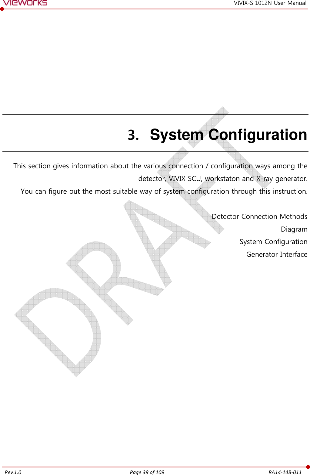   Rev.1.0 Page 39 of 109  RA14-14B-011 VIVIX-S 1012N User Manual 3. System Configuration This section gives information about the various connection / configuration ways among the detector, VIVIX SCU, workstaton and X-ray generator. You can figure out the most suitable way of system configuration through this instruction.  Detector Connection Methods Diagram System Configuration Generator Interface             