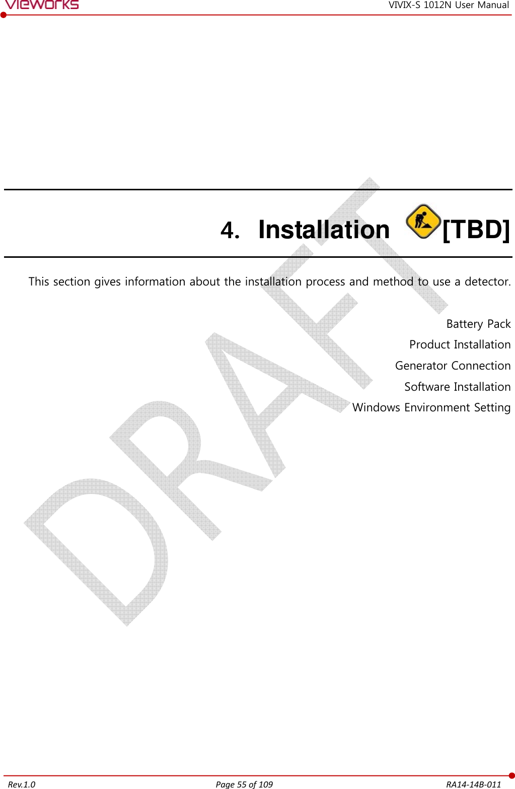   Rev.1.0 Page 55 of 109  RA14-14B-011 VIVIX-S 1012N User Manual 4. Installation  [TBD] This section gives information about the installation process and method to use a detector.  Battery Pack Product Installation Generator Connection Software Installation Windows Environment Setting         