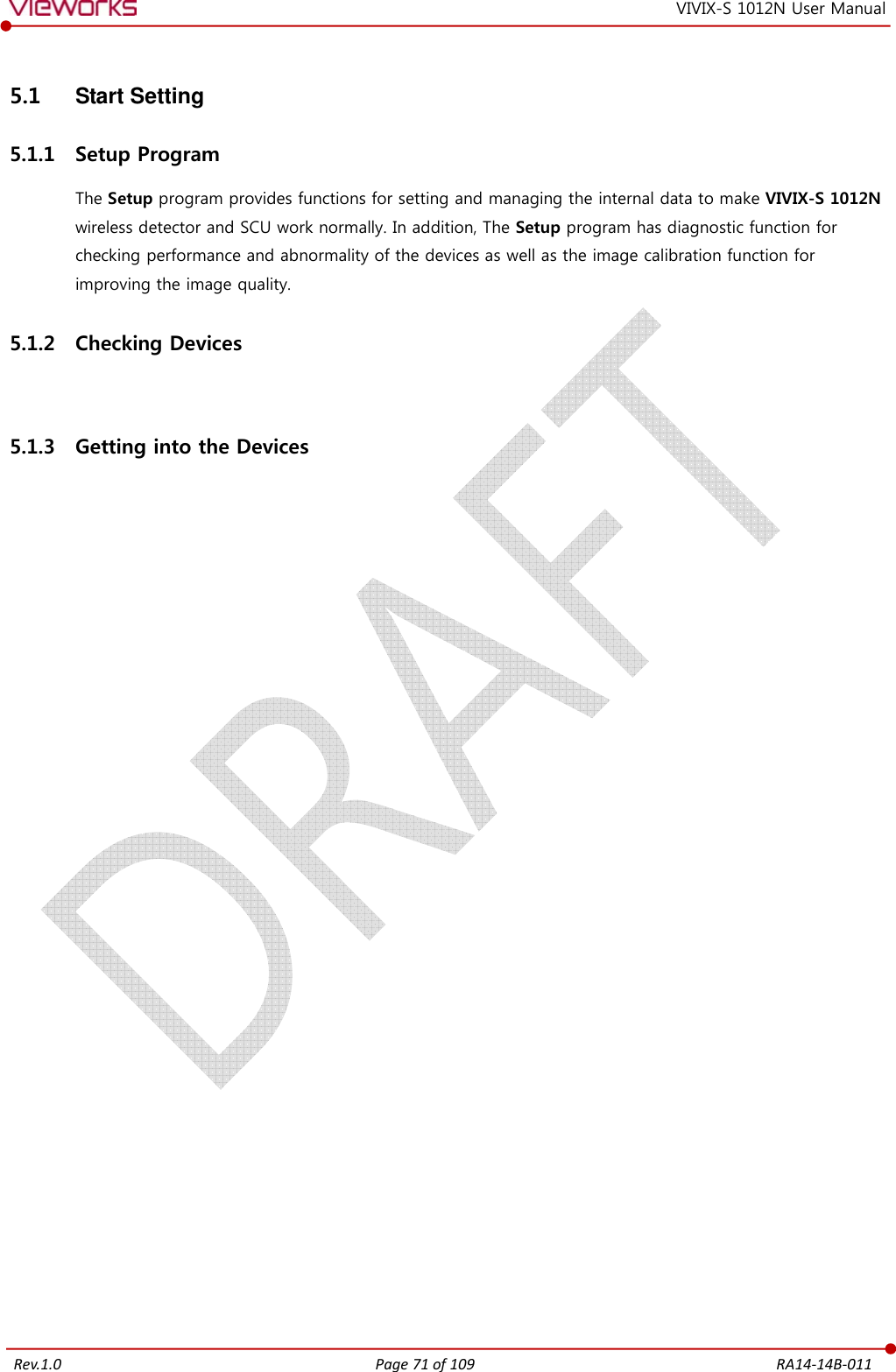   Rev.1.0 Page 71 of 109  RA14-14B-011 VIVIX-S 1012N User Manual 5.1  Start Setting 5.1.1 Setup Program The Setup program provides functions for setting and managing the internal data to make VIVIX-S 1012N wireless detector and SCU work normally. In addition, The Setup program has diagnostic function for checking performance and abnormality of the devices as well as the image calibration function for improving the image quality. 5.1.2 Checking Devices  5.1.3 Getting into the Devices  