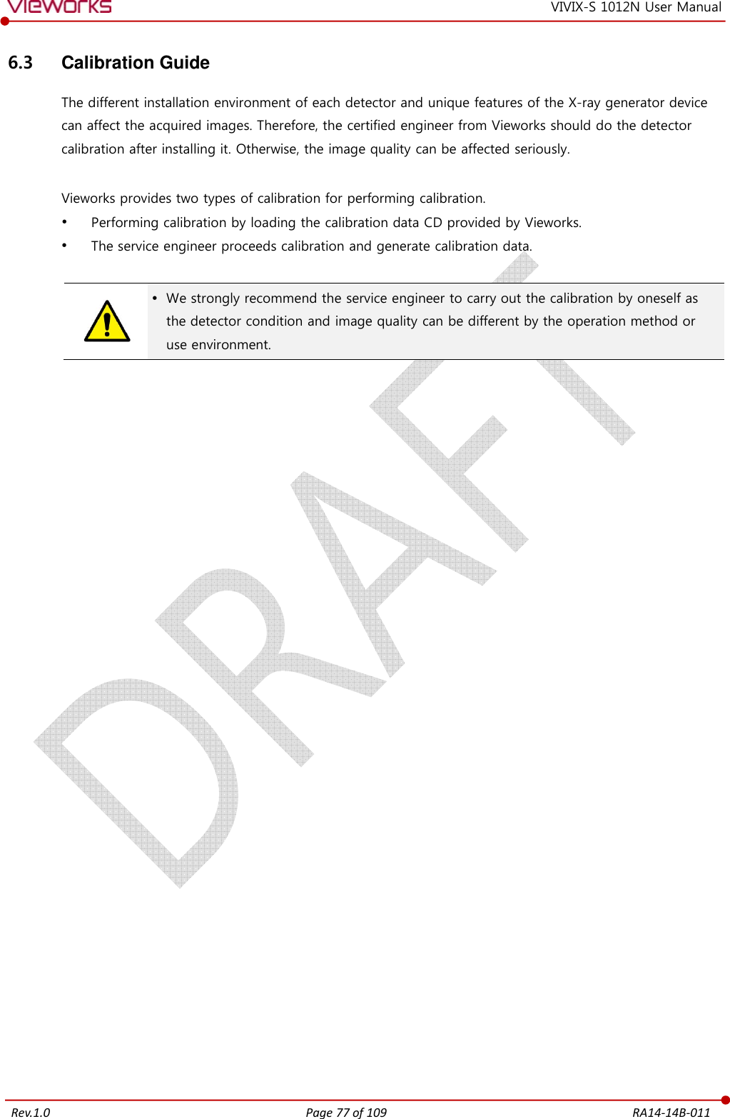   Rev.1.0 Page 77 of 109  RA14-14B-011 VIVIX-S 1012N User Manual 6.3  Calibration Guide The different installation environment of each detector and unique features of the X-ray generator device can affect the acquired images. Therefore, the certified engineer from Vieworks should do the detector calibration after installing it. Otherwise, the image quality can be affected seriously.  Vieworks provides two types of calibration for performing calibration.  Performing calibration by loading the calibration data CD provided by Vieworks.  The service engineer proceeds calibration and generate calibration data.    We strongly recommend the service engineer to carry out the calibration by oneself as the detector condition and image quality can be different by the operation method or use environment.  