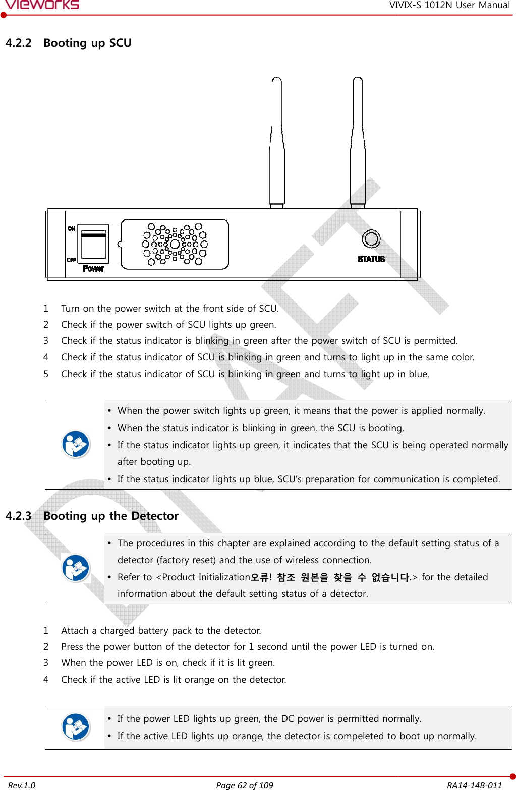   Rev.1.0 4.2.2 Booting up SCU   1 Turn on the power switch 2 Check if the power switch of SCU 3 Check if the status indicator is blinking in green after the power switch of SCU is permitted.4 Check if the status indicator of SCU is blinking in green 5 Check if the status indicator of SCU is blinking in green and    When the power switch lights up green, it means that the power is applied normally. When the status indicator is blinking in green, the SCU is  If the status indicator lights up green, it indicatesafter booting up. If the status indicator lights up blue, SCU4.2.3 Booting up the Detector  The procedures in this chapter are explained according to the detector (factory reset) and the use of  Refer to &lt;Product Initializationinformation about the 1 Attach a charged battery pack to the detector.2 Press the power button of the detector for 1 second until the power 3 When the power LED is on, check if it 4 Check if the active LED is lit orange on   If the power LED  If the active LED Page 62 of 109 VIVIX at the front side of SCU. switch of SCU lights up green. Check if the status indicator is blinking in green after the power switch of SCU is permitted.Check if the status indicator of SCU is blinking in green and turns to light up in tCheck if the status indicator of SCU is blinking in green and turns to light up in When the power switch lights up green, it means that the power is applied normally.When the status indicator is blinking in green, the SCU is bootingindicator lights up green, it indicates that the SCU is being operated normally after booting up. indicator lights up blue, SCU’s preparation for communication is completed.etector The procedures in this chapter are explained according to the default(factory reset) and the use of wireless connection. Refer to &lt;Product Initialization오류!  참조  원본을  찾을  수 없습니다information about the default setting status of a detector. charged battery pack to the detector. Press the power button of the detector for 1 second until the power LED is turned on.en the power LED is on, check if it is lit green. is lit orange on the detector. the power LED lights up green, the DC power is permitted normally.LED lights up orange, the detector is compeleted to boot up normRA14-14B-011 VIX-S 1012N User Manual  Check if the status indicator is blinking in green after the power switch of SCU is permitted. turns to light up in the same color. to light up in blue. When the power switch lights up green, it means that the power is applied normally. g. the SCU is being operated normally s preparation for communication is completed. default setting status of a 없습니다.&gt; for the detailed is turned on. normally. detector is compeleted to boot up normally. 