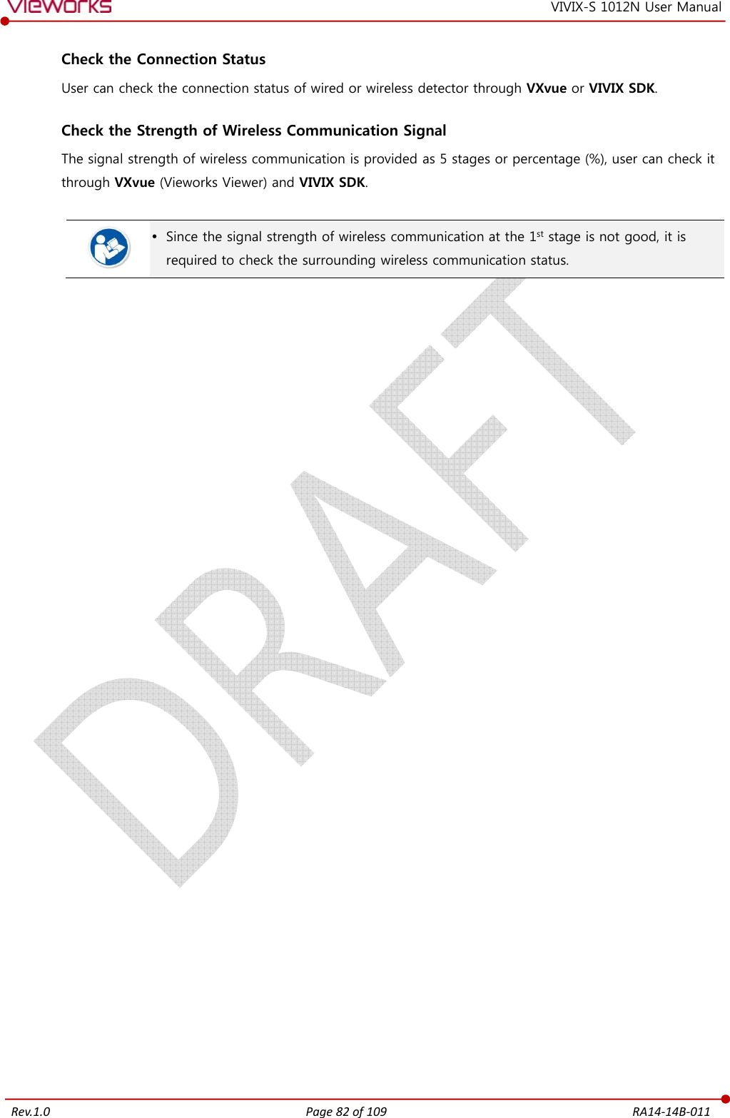   Rev.1.0 Page 82 of 109  RA14-14B-011 VIVIX-S 1012N User Manual  Check the Connection Status User can check the connection status of wired or wireless detector through VXvue or VIVIX SDK.  Check the Strength of Wireless Communication Signal The signal strength of wireless communication is provided as 5 stages or percentage (%), user can check it through VXvue (Vieworks Viewer) and VIVIX SDK.    Since the signal strength of wireless communication at the 1st stage is not good, it is required to check the surrounding wireless communication status.   