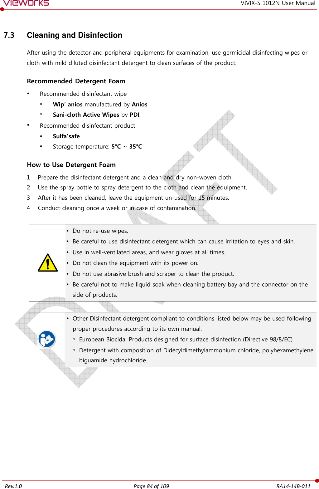   Rev.1.0 Page 84 of 109  RA14-14B-011 VIVIX-S 1012N User Manual 7.3  Cleaning and Disinfection After using the detector and peripheral equipments for examination, use germicidal disinfecting wipes or cloth with mild diluted disinfectant detergent to clean surfaces of the product.  Recommended Detergent Foam  Recommended disinfectant wipe  Wip’ anios manufactured by Anios  Sani-cloth Active Wipes by PDI  Recommended disinfectant product  Sulfa’safe  Storage temperature: 5°C ~ 35°C  How to Use Detergent Foam 1 Prepare the disinfectant detergent and a clean and dry non-woven cloth. 2 Use the spray bottle to spray detergent to the cloth and clean the equipment. 3 After it has been cleaned, leave the equipment un-used for 15 minutes. 4 Conduct cleaning once a week or in case of contamination.    Do not re-use wipes.  Be careful to use disinfectant detergent which can cause irritation to eyes and skin.  Use in well-ventilated areas, and wear gloves at all times.  Do not clean the equipment with its power on.  Do not use abrasive brush and scraper to clean the product.  Be careful not to make liquid soak when cleaning battery bay and the connector on the side of products.    Other Disinfectant detergent compliant to conditions listed below may be used following proper procedures according to its own manual.  European Biocidal Products designed for surface disinfection (Directive 98/8/EC)  Detergent with composition of Didecyldimethylammonium chloride, polyhexamethylene biguamide hydrochloride. 