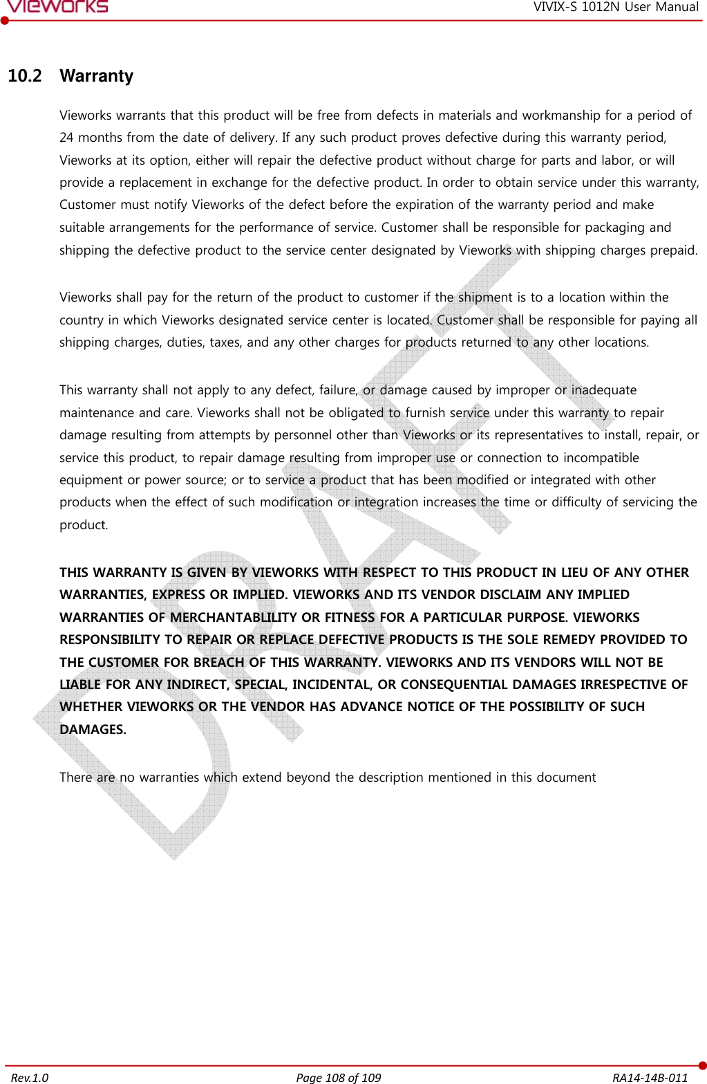   Rev.1.0 Page 108 of 109  RA14-14B-011 VIVIX-S 1012N User Manual 10.2  Warranty Vieworks warrants that this product will be free from defects in materials and workmanship for a period of 24 months from the date of delivery. If any such product proves defective during this warranty period, Vieworks at its option, either will repair the defective product without charge for parts and labor, or will provide a replacement in exchange for the defective product. In order to obtain service under this warranty, Customer must notify Vieworks of the defect before the expiration of the warranty period and make suitable arrangements for the performance of service. Customer shall be responsible for packaging and shipping the defective product to the service center designated by Vieworks with shipping charges prepaid.  Vieworks shall pay for the return of the product to customer if the shipment is to a location within the country in which Vieworks designated service center is located. Customer shall be responsible for paying all shipping charges, duties, taxes, and any other charges for products returned to any other locations.  This warranty shall not apply to any defect, failure, or damage caused by improper or inadequate maintenance and care. Vieworks shall not be obligated to furnish service under this warranty to repair damage resulting from attempts by personnel other than Vieworks or its representatives to install, repair, or service this product, to repair damage resulting from improper use or connection to incompatible equipment or power source; or to service a product that has been modified or integrated with other products when the effect of such modification or integration increases the time or difficulty of servicing the product.  THIS WARRANTY IS GIVEN BY VIEWORKS WITH RESPECT TO THIS PRODUCT IN LIEU OF ANY OTHER WARRANTIES, EXPRESS OR IMPLIED. VIEWORKS AND ITS VENDOR DISCLAIM ANY IMPLIED WARRANTIES OF MERCHANTABLILITY OR FITNESS FOR A PARTICULAR PURPOSE. VIEWORKS RESPONSIBILITY TO REPAIR OR REPLACE DEFECTIVE PRODUCTS IS THE SOLE REMEDY PROVIDED TO THE CUSTOMER FOR BREACH OF THIS WARRANTY. VIEWORKS AND ITS VENDORS WILL NOT BE LIABLE FOR ANY INDIRECT, SPECIAL, INCIDENTAL, OR CONSEQUENTIAL DAMAGES IRRESPECTIVE OF WHETHER VIEWORKS OR THE VENDOR HAS ADVANCE NOTICE OF THE POSSIBILITY OF SUCH DAMAGES.  There are no warranties which extend beyond the description mentioned in this document  