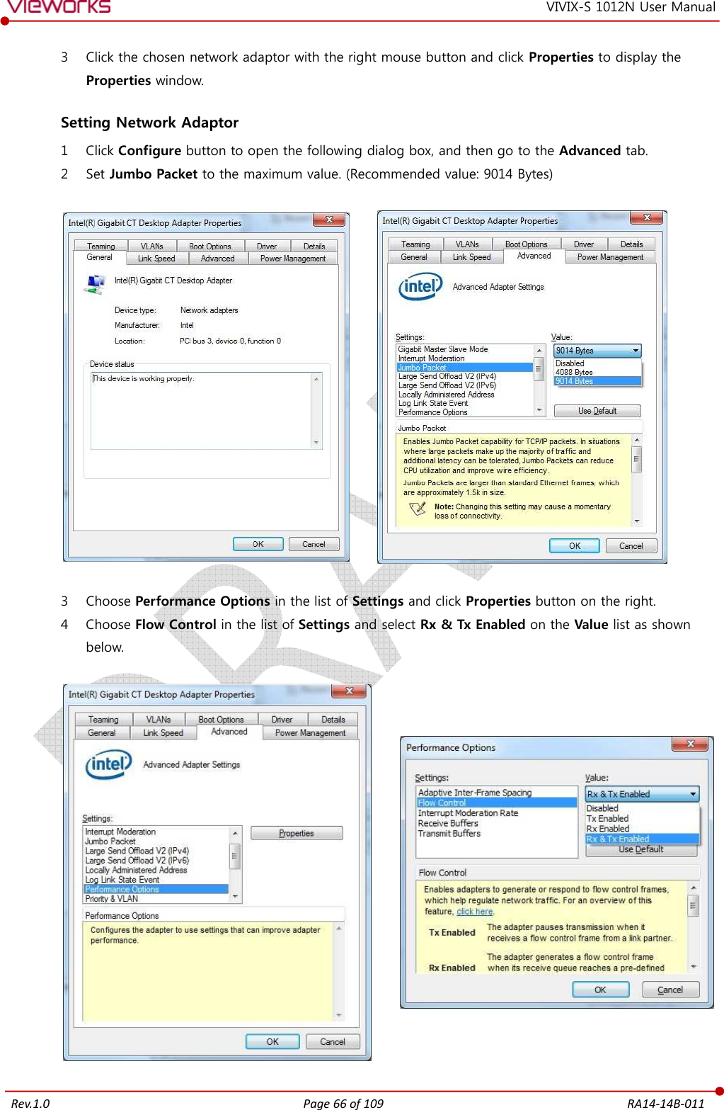   Rev.1.0 Page 66 of 109  RA14-14B-011 VIVIX-S 1012N User Manual 3 Click the chosen network adaptor with the right mouse button and click Properties to display the Properties window.  Setting Network Adaptor 1 Click Configure button to open the following dialog box, and then go to the Advanced tab. 2 Set Jumbo Packet to the maximum value. (Recommended value: 9014 Bytes)            3 Choose Performance Options in the list of Settings and click Properties button on the right. 4 Choose Flow Control in the list of Settings and select Rx &amp; Tx Enabled on the Value list as shown below.           