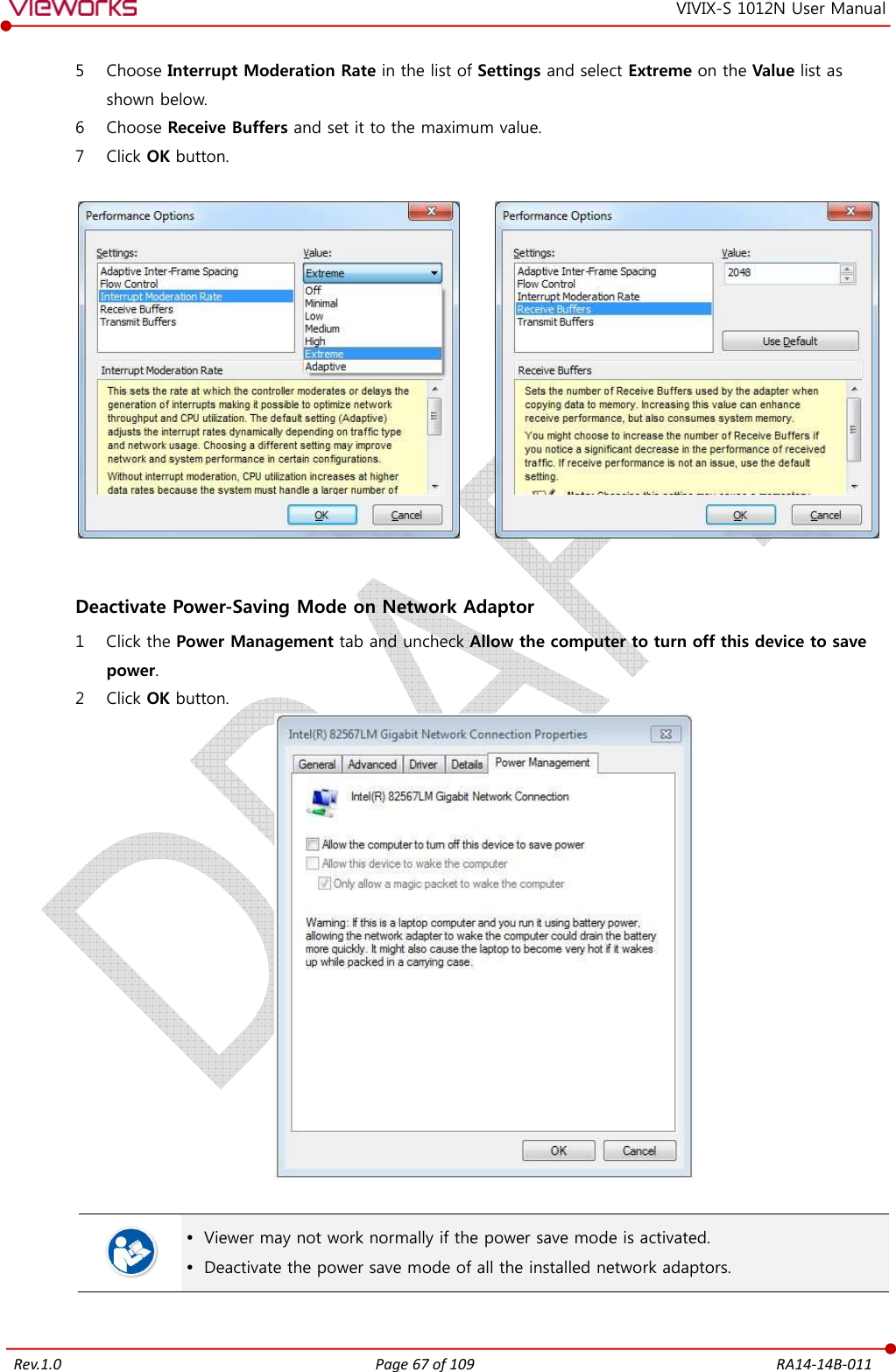   Rev.1.0 Page 67 of 109  RA14-14B-011 VIVIX-S 1012N User Manual 5 Choose Interrupt Moderation Rate in the list of Settings and select Extreme on the Value list as shown below. 6 Choose Receive Buffers and set it to the maximum value. 7 Click OK button.             Deactivate Power-Saving Mode on Network Adaptor 1 Click the Power Management tab and uncheck Allow the computer to turn off this device to save power. 2 Click OK button.     Viewer may not work normally if the power save mode is activated.  Deactivate the power save mode of all the installed network adaptors.  