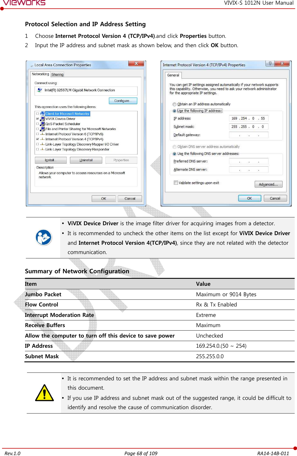   Rev.1.0 Page 68 of 109  RA14-14B-011 VIVIX-S 1012N User Manual  Protocol Selection and IP Address Setting 1 Choose Internet Protocol Version 4 (TCP/IPv4).and click Properties button. 2 Input the IP address and subnet mask as shown below, and then click OK button.                ViVIX Device Driver is the image filter driver for acquiring images from a detector.  It is recommended to uncheck the other items on the list except for ViVIX Device Driver and Internet Protocol Version 4(TCP/IPv4), since they are not related with the detector communication.  Summary of Network Configuration Item  Value Jumbo Packet  Maximum or 9014 Bytes Flow Control  Rx &amp; Tx Enabled Interrupt Moderation Rate  Extreme Receive Buffers  Maximum Allow the computer to turn off this device to save power  Unchecked IP Address  169.254.0.(50 ~ 254) Subnet Mask  255.255.0.0    It is recommended to set the IP address and subnet mask within the range presented in this document.  If you use IP address and subnet mask out of the suggested range, it could be difficult to identify and resolve the cause of communication disorder.  