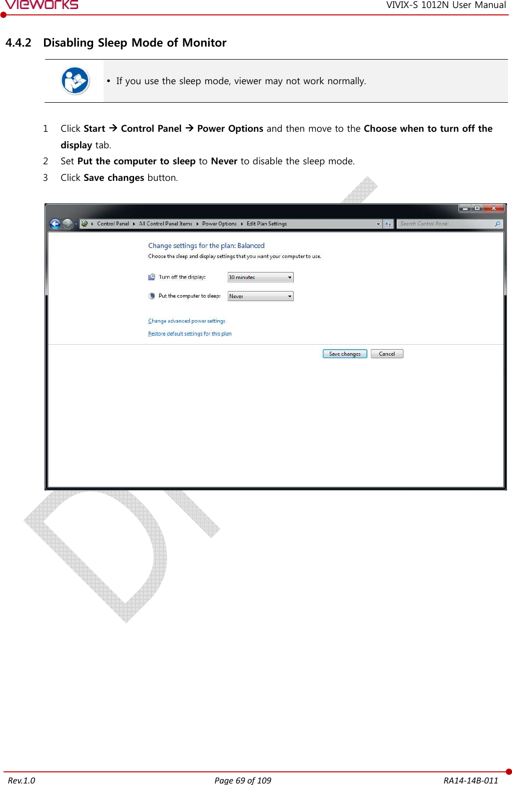   Rev.1.0 Page 69 of 109  RA14-14B-011 VIVIX-S 1012N User Manual 4.4.2 Disabling Sleep Mode of Monitor   If you use the sleep mode, viewer may not work normally.  1 Click Start  Control Panel  Power Options and then move to the Choose when to turn off the display tab. 2 Set Put the computer to sleep to Never to disable the sleep mode. 3 Click Save changes button.     