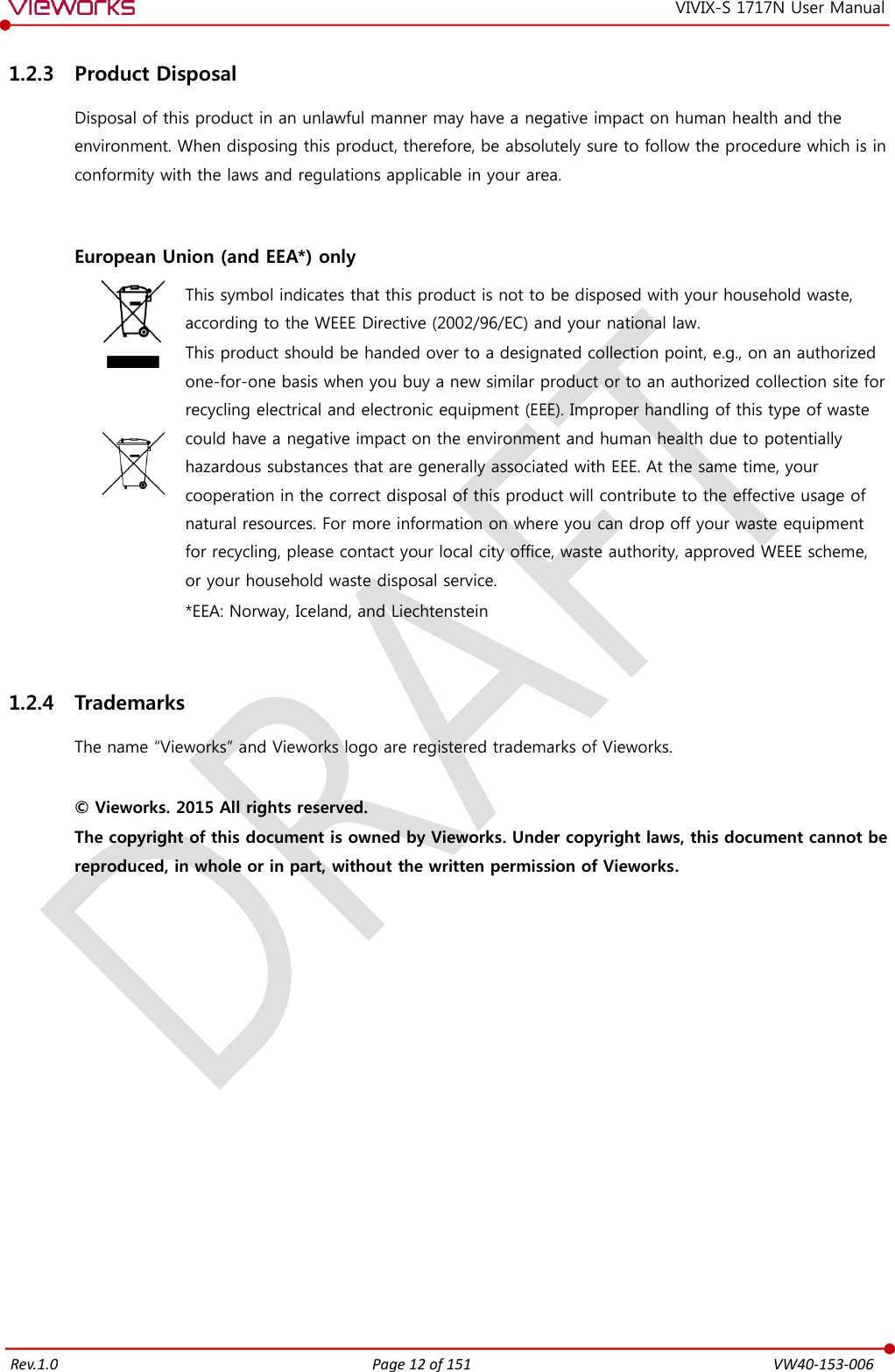   Rev.1.0 Page 12 of 151  VW40-153-006 VIVIX-S 1717N User Manual 1.2.3 Product Disposal Disposal of this product in an unlawful manner may have a negative impact on human health and the environment. When disposing this product, therefore, be absolutely sure to follow the procedure which is in conformity with the laws and regulations applicable in your area.   European Union (and EEA*) only     This symbol indicates that this product is not to be disposed with your household waste, according to the WEEE Directive (2002/96/EC) and your national law. This product should be handed over to a designated collection point, e.g., on an authorized one-for-one basis when you buy a new similar product or to an authorized collection site for recycling electrical and electronic equipment (EEE). Improper handling of this type of waste could have a negative impact on the environment and human health due to potentially hazardous substances that are generally associated with EEE. At the same time, your cooperation in the correct disposal of this product will contribute to the effective usage of natural resources. For more information on where you can drop off your waste equipment for recycling, please contact your local city office, waste authority, approved WEEE scheme, or your household waste disposal service. *EEA: Norway, Iceland, and Liechtenstein  1.2.4 Trademarks The name “Vieworks” and Vieworks logo are registered trademarks of Vieworks.  © Vieworks. 2015 All rights reserved. The copyright of this document is owned by Vieworks. Under copyright laws, this document cannot be reproduced, in whole or in part, without the written permission of Vieworks.   