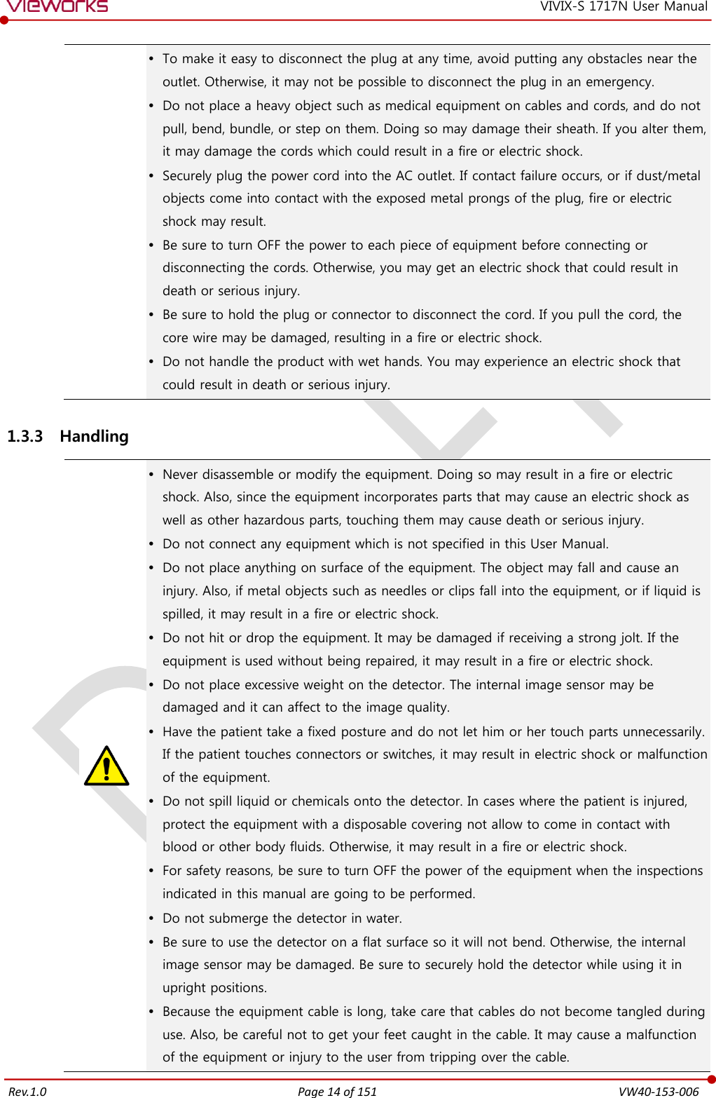   Rev.1.0 Page 14 of 151  VW40-153-006 VIVIX-S 1717N User Manual  To make it easy to disconnect the plug at any time, avoid putting any obstacles near the outlet. Otherwise, it may not be possible to disconnect the plug in an emergency.  Do not place a heavy object such as medical equipment on cables and cords, and do not pull, bend, bundle, or step on them. Doing so may damage their sheath. If you alter them, it may damage the cords which could result in a fire or electric shock.  Securely plug the power cord into the AC outlet. If contact failure occurs, or if dust/metal objects come into contact with the exposed metal prongs of the plug, fire or electric shock may result.  Be sure to turn OFF the power to each piece of equipment before connecting or disconnecting the cords. Otherwise, you may get an electric shock that could result in death or serious injury.  Be sure to hold the plug or connector to disconnect the cord. If you pull the cord, the core wire may be damaged, resulting in a fire or electric shock.  Do not handle the product with wet hands. You may experience an electric shock that could result in death or serious injury. 1.3.3 Handling   Never disassemble or modify the equipment. Doing so may result in a fire or electric shock. Also, since the equipment incorporates parts that may cause an electric shock as well as other hazardous parts, touching them may cause death or serious injury.  Do not connect any equipment which is not specified in this User Manual.  Do not place anything on surface of the equipment. The object may fall and cause an injury. Also, if metal objects such as needles or clips fall into the equipment, or if liquid is spilled, it may result in a fire or electric shock.  Do not hit or drop the equipment. It may be damaged if receiving a strong jolt. If the equipment is used without being repaired, it may result in a fire or electric shock.  Do not place excessive weight on the detector. The internal image sensor may be damaged and it can affect to the image quality.  Have the patient take a fixed posture and do not let him or her touch parts unnecessarily. If the patient touches connectors or switches, it may result in electric shock or malfunction of the equipment.  Do not spill liquid or chemicals onto the detector. In cases where the patient is injured, protect the equipment with a disposable covering not allow to come in contact with blood or other body fluids. Otherwise, it may result in a fire or electric shock.  For safety reasons, be sure to turn OFF the power of the equipment when the inspections indicated in this manual are going to be performed.  Do not submerge the detector in water.  Be sure to use the detector on a flat surface so it will not bend. Otherwise, the internal image sensor may be damaged. Be sure to securely hold the detector while using it in upright positions.  Because the equipment cable is long, take care that cables do not become tangled during use. Also, be careful not to get your feet caught in the cable. It may cause a malfunction of the equipment or injury to the user from tripping over the cable. 