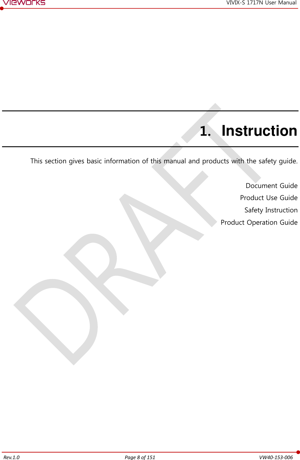   Rev.1.0 Page 8 of 151  VW40-153-006 VIVIX-S 1717N User Manual 1. Instruction This section gives basic information of this manual and products with the safety guide.  Document Guide Product Use Guide Safety Instruction Product Operation Guide  