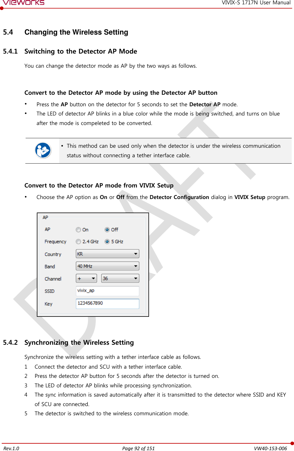   Rev.1.0 Page 92 of 151  VW40-153-006 VIVIX-S 1717N User Manual 5.4  Changing the Wireless Setting 5.4.1 Switching to the Detector AP Mode You can change the detector mode as AP by the two ways as follows.   Convert to the Detector AP mode by using the Detector AP button  Press the AP button on the detector for 5 seconds to set the Detector AP mode.  The LED of detector AP blinks in a blue color while the mode is being switched, and turns on blue after the mode is compeleted to be converted.    This method can be used only when the detector is under the wireless communication status without connecting a tether interface cable.   Convert to the Detector AP mode from VIVIX Setup  Choose the AP option as On or Off from the Detector Configuration dialog in VIVIX Setup program.    5.4.2 Synchronizing the Wireless Setting Synchronize the wireless setting with a tether interface cable as follows. 1 Connect the detector and SCU with a tether interface cable. 2 Press the detector AP button for 5 seconds after the detector is turned on. 3 The LED of detector AP blinks while processing synchronization. 4 The sync information is saved automatically after it is transmitted to the detector where SSID and KEY of SCU are connected. 5 The detector is switched to the wireless communication mode. 